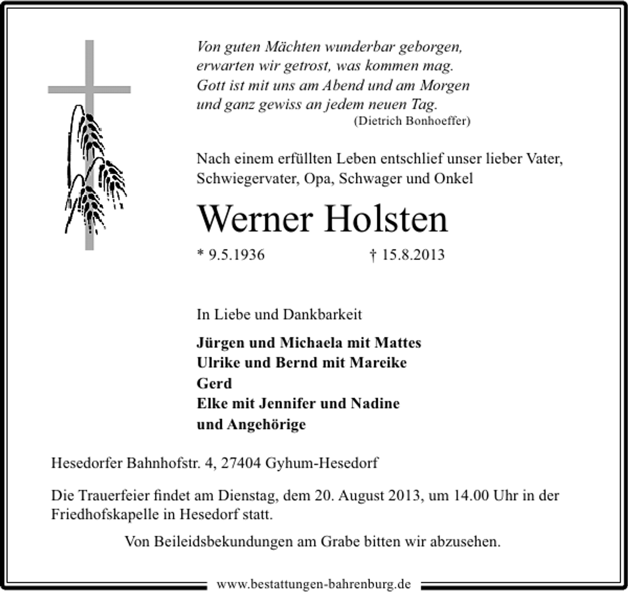 <p>Von guten Mächten wunderbar geborgen,<br />erwarten wir getrost, was kommen mag.<br />Gott ist mit uns am Abend und am Morgen<br />und ganz gewiss an jedem neuen Tag.</p><p>(Dietrich Bonhoeffer)</p><p>Nach einem erfüllten Leben entschlief unser lieber Vater,<br />Schwiegervater, Opa, Schwager und Onkel</p><p>Werner Holsten</p><p>* 9.5.1936</p><p>† 15.8.2013</p><p>In Liebe und Dankbarkeit<br />Jürgen und Michaela mit Mattes<br />Ulrike und Bernd mit Mareike<br />Gerd<br />Elke mit Jennifer und Nadine<br />und Angehörige<br />Hesedorfer Bahnhofstr. 4, 27404 Gyhum-Hesedorf<br />Die Trauerfeier ﬁndet am Dienstag, dem 20. August 2013, um 14.00 Uhr in der<br />Friedhofskapelle in Hesedorf statt.<br />Von Beileidsbekundungen am Grabe bitten wir abzusehen.<br />www.bestattungen-bahrenburg.de</p>