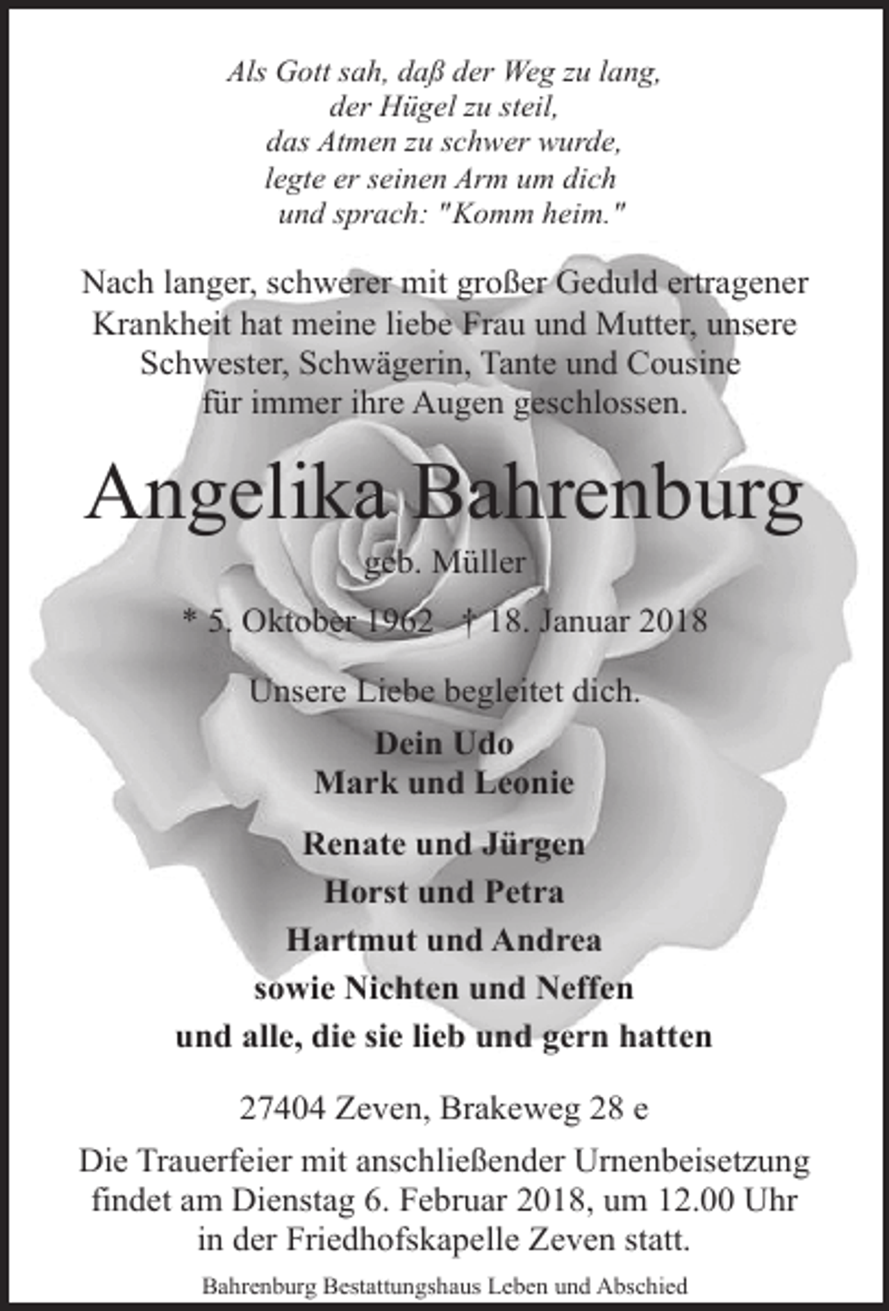 <p>Als Gott sah, daß der Weg zu lang,<br />der Hügel zu steil,<br />das Atmen zu schwer wurde,<br />legte er seinen Arm um dich<br />und sprach: "Komm heim."</p>
<p>Nach langer, schwerer mit großer Geduld ertragener<br />Krankheit hat meine liebe Frau und Mutter, unsere<br />Schwester, Schwägerin, Tante und Cousine<br />für immer ihre Augen geschlossen.</p>
<p>Angelika Bahrenburg<br />geb. Müller</p>
<p>* 5. Oktober 1962 † 18. Januar 2018<br />Unsere Liebe begleitet dich.<br />Dein Udo<br />Mark und Leonie<br />Renate und Jürgen<br />Horst und Petra<br />Hartmut und Andrea<br />sowie Nichten und Neffen<br />und alle, die sie lieb und gern hatten<br />27404 Zeven, Brakeweg 28 e<br />Die Trauerfeier mit anschließender Urnenbeisetzung<br />findet am Dienstag 6. Februar 2018, um 12.00 Uhr<br />in der Friedhofskapelle Zeven statt.<br />Bahrenburg Bestattungshaus Leben und Abschied</p>