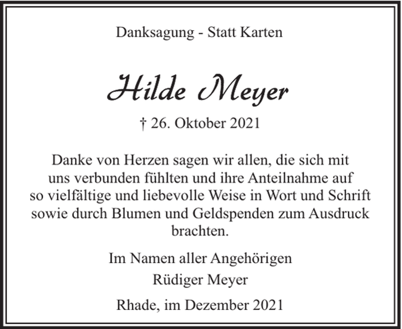 <p>Danksagung - Statt Karten</p><p>† 26. Oktober 2021<br />Danke von Herzen sagen wir allen, die sich mit<br />uns verbunden fühlten und ihre Anteilnahme auf<br />so vielfältige und liebevolle Weise in Wort und Schrift<br />sowie durch Blumen und Geldspenden zum Ausdruck<br />brachten.<br />Im Namen aller Angehörigen<br />Rüdiger Meyer<br />Rhade, im Dezember 2021</p>