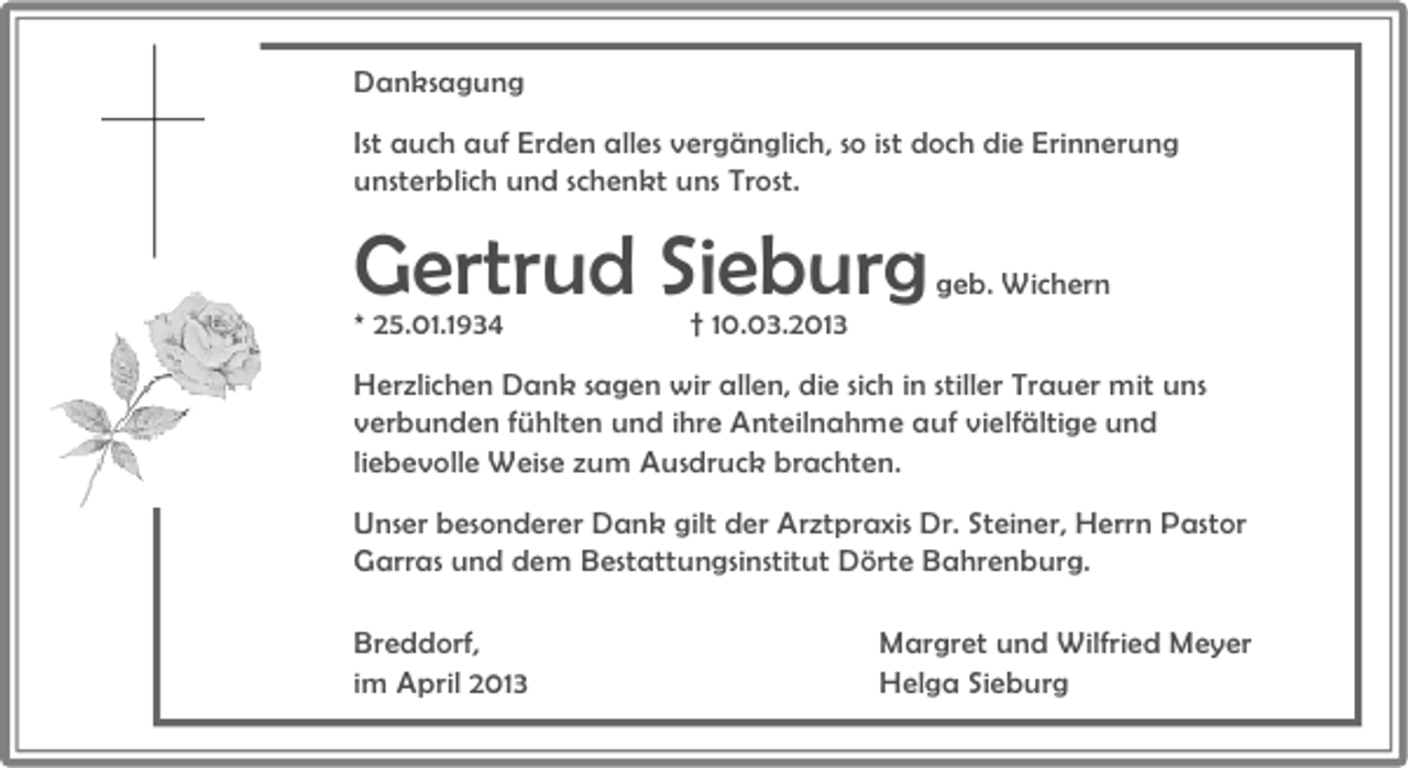 <p>Danksagung<br />Ist auch auf Erden alles vergänglich, so ist doch die Erinnerung<br />unsterblich und schenkt uns Trost.</p><p>Gertrud Sieburg</p><p>* 25.01.1934</p><p>† 10.03.2013</p><p>geb. Wichern</p><p>Herzlichen Dank sagen wir allen, die sich in stiller Trauer mit uns<br />verbunden fühlten und ihre Anteilnahme auf vielfältige und<br />liebevolle Weise zum Ausdruck brachten.<br />Unser besonderer Dank gilt der Arztpraxis Dr. Steiner, Herrn Pastor<br />Garras und dem Bestattungsinstitut Dörte Bahrenburg.<br />Breddorf,<br />im April 2013</p><p>Margret und Wilfried Meyer<br />Helga Sieburg</p>