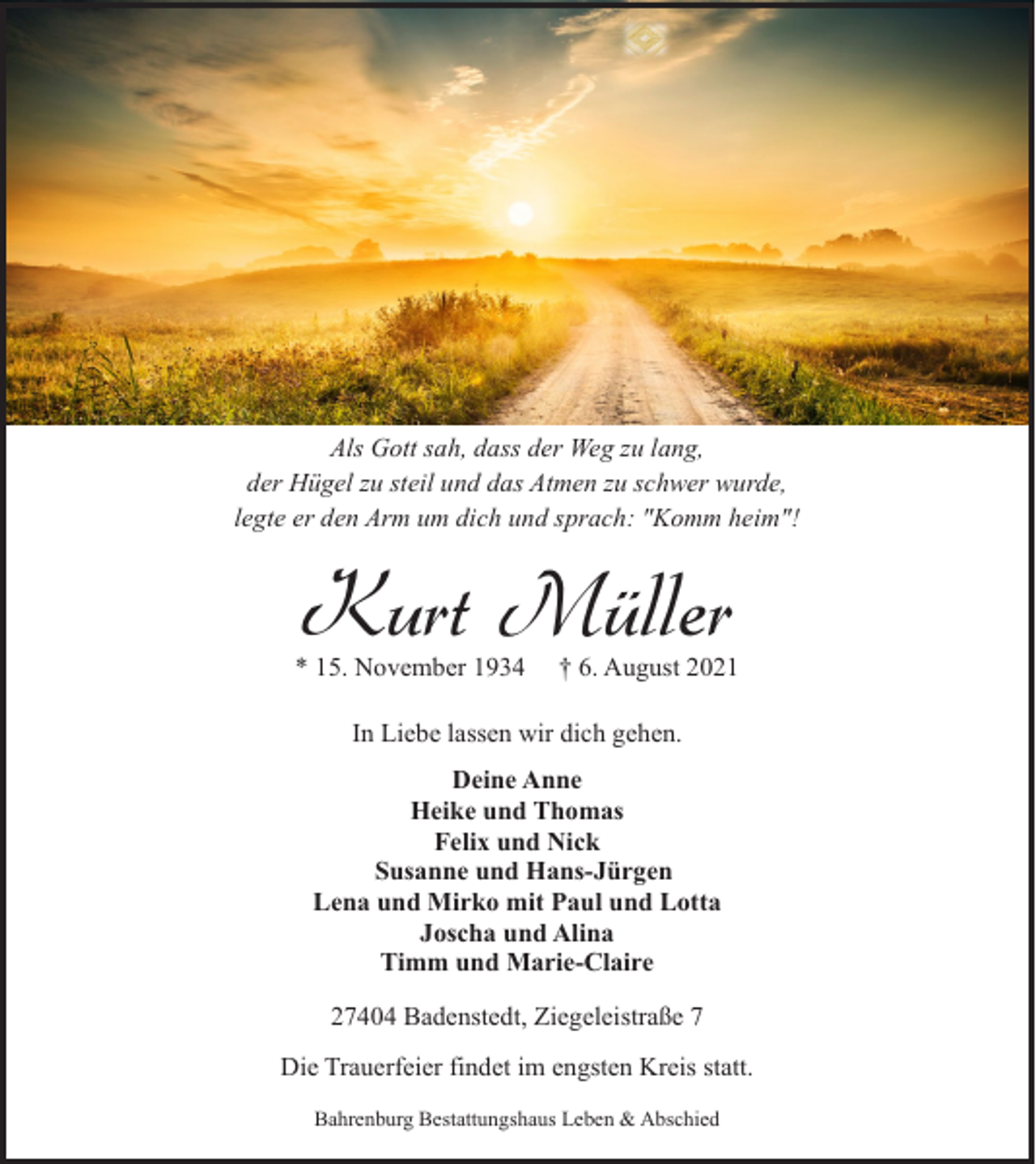 <p>Als Gott sah, dass der Weg zu lang,<br />der Hügel zu steil und das Atmen zu schwer wurde,<br />legte er den Arm um dich und sprach: "Komm heim"!</p><p>Kurt Müller</p><p>* 15. November 1934</p><p>† 6. August 2021</p><p>In Liebe lassen wir dich gehen.<br />Deine Anne<br />Heike und Thomas<br />Felix und Nick<br />Susanne und Hans-Jürgen<br />Lena und Mirko mit Paul und Lotta<br />Joscha und Alina<br />Timm und Marie-Claire<br />27404 Badenstedt, Ziegeleistraße 7<br />Die Trauerfeier findet im engsten Kreis statt.<br />Bahrenburg Bestattungshaus Leben &amp; Abschied</p>