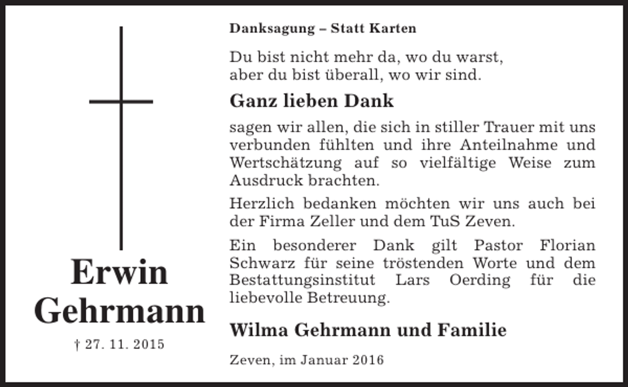 <p>Danksagung – Statt Karten</p><p>Du bist nicht mehr da, wo du warst,<br />aber du bist überall, wo wir sind.</p><p>Ganz lieben Dank</p><p>Erwin<br />Gehrmann<br />† 27. 11. 2015</p><p>sagen wir allen, die sich in stiller Trauer mit uns<br />verbunden fühlten und ihre Anteilnahme und<br />Wertschätzung auf so vielfältige Weise zum<br />Ausdruck brachten.<br />Herzlich bedanken möchten wir uns auch bei<br />der Firma Zeller und dem TuS Zeven.<br />Ein besonderer Dank gilt Pastor Florian<br />Schwarz für seine tröstenden Worte und dem<br />Bestattungsinstitut Lars Oerding für die<br />liebevolle Betreuung.</p><p>Wilma Gehrmann und Familie<br />Zeven, im Januar 2016</p>