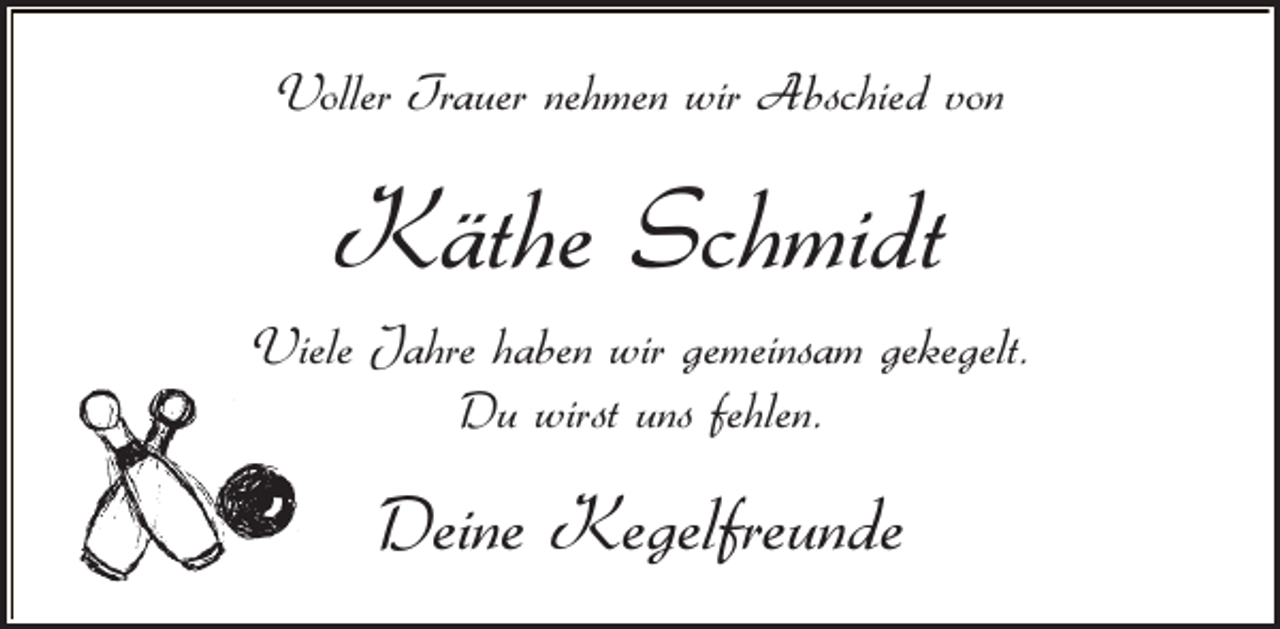<p>Voller Trauer nehmen wir Abschied von</p><p>Käthe Schmidt<br />Viele Jahre haben wir gemeinsam gekegelt.<br />Du wirst uns fehlen.</p><p>Deine Kegelfreunde</p>