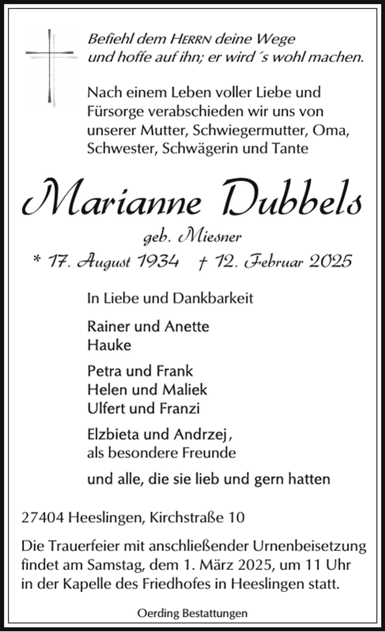 <p>Befiehl dem HERRN deine Wege<br />und hoffe auf ihn; er wird´s wohl machen.</p><p>Nach einem Leben voller Liebe und<br />Fürsorge verabschieden wir uns von<br />unserer Mutter, Schwiegermutter, Oma,<br />Schwester, Schwägerin und Tante</p><p>Marianne Dubbels<br />geb. Miesner</p><p>* 17. August 1934 † 12. Februar 2025<br />In Liebe und Dankbarkeit</p><p>,<br />als besondere Freunde</p><p>27404 Heeslingen, Kirchstraße 10<br />Die Trauerfeier mit anschließender Urnenbeisetzung<br />findet am Samstag, dem 1. März 2025, um 11 Uhr<br />in der Kapelle des Friedhofes in Heeslingen statt.<br />Oerding Bestattungen</p>