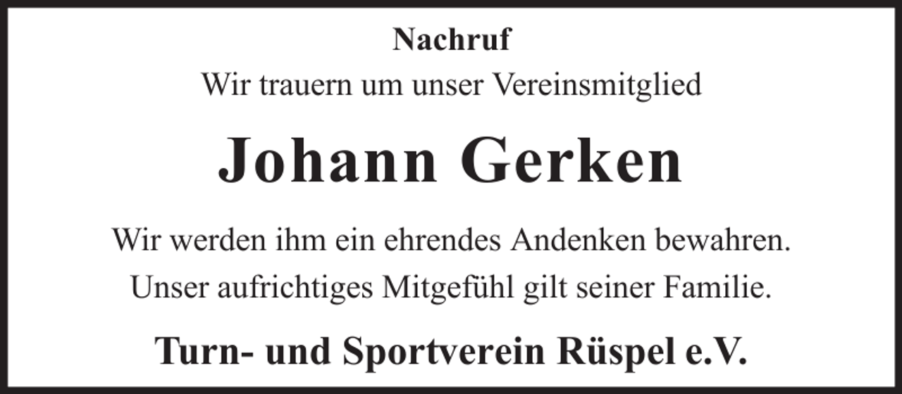 <p>Nachruf<br />Wir trauern um unser Vereinsmitglied</p><p>Johann Gerken<br />Wir werden ihm ein ehrendes Andenken bewahren.<br />Unser aufrichtiges Mitgefühl gilt seiner Familie.</p><p>Turn- und Sportverein Rüspel e.V.</p>