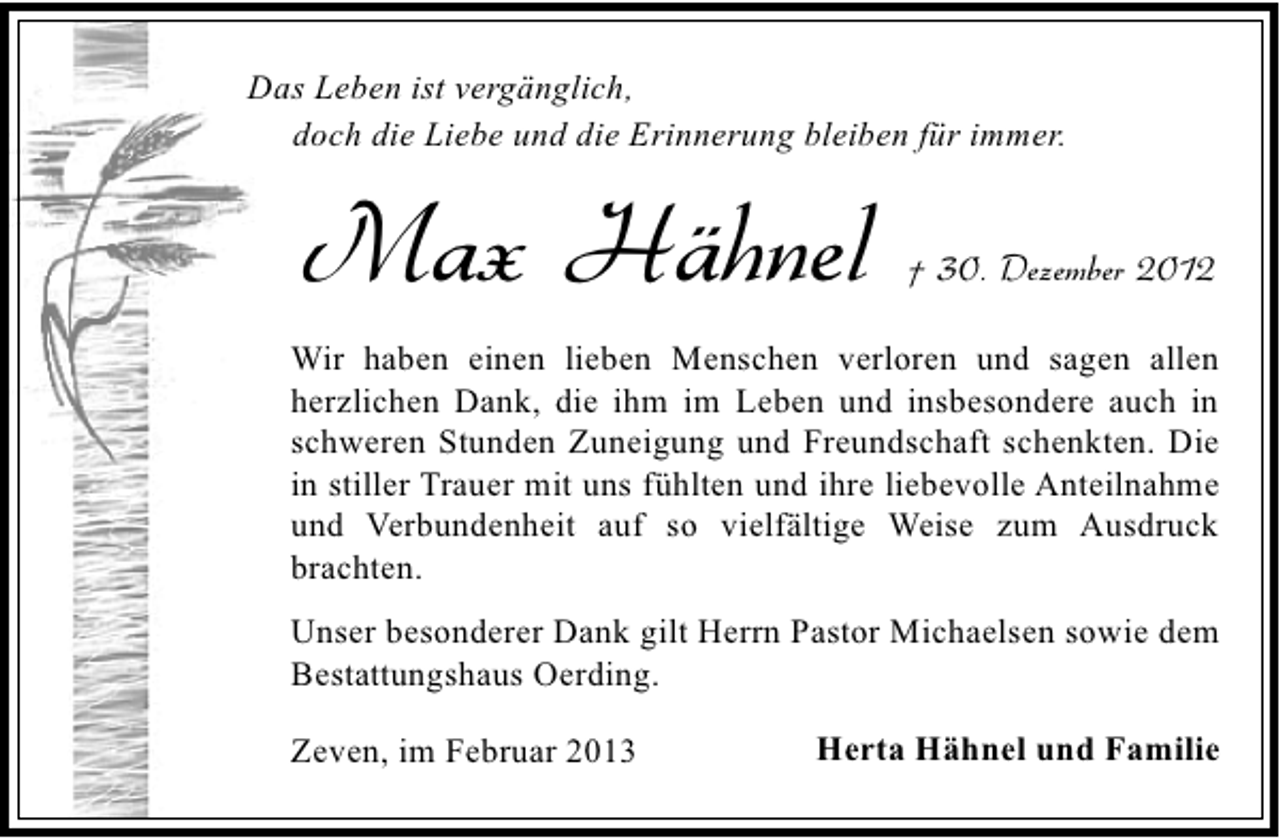 <p>Das Leben ist vergänglich,<br />doch die Liebe und die Erinnerung bleiben für immer.</p><p>Max Hähnel</p><p>† 30. Dezember 2012</p><p>Wir haben einen lieben Menschen verloren und sagen allen<br />herzlichen Dank, die ihm im Leben und insbesondere auch in<br />schweren Stunden Zuneigung und Freundschaft schenkten. Die<br />in stiller Trauer mit uns fühlten und ihre liebevolle Anteilnahme<br />und Verbundenheit auf so vielfältige Weise zum Ausdruck<br />brachten.<br />Unser besonderer Dank gilt Herrn Pastor Michaelsen sowie dem<br />Bestattungshaus Oerding.<br />Zeven, im Februar 2013</p><p>Herta Hähnel und Familie</p>