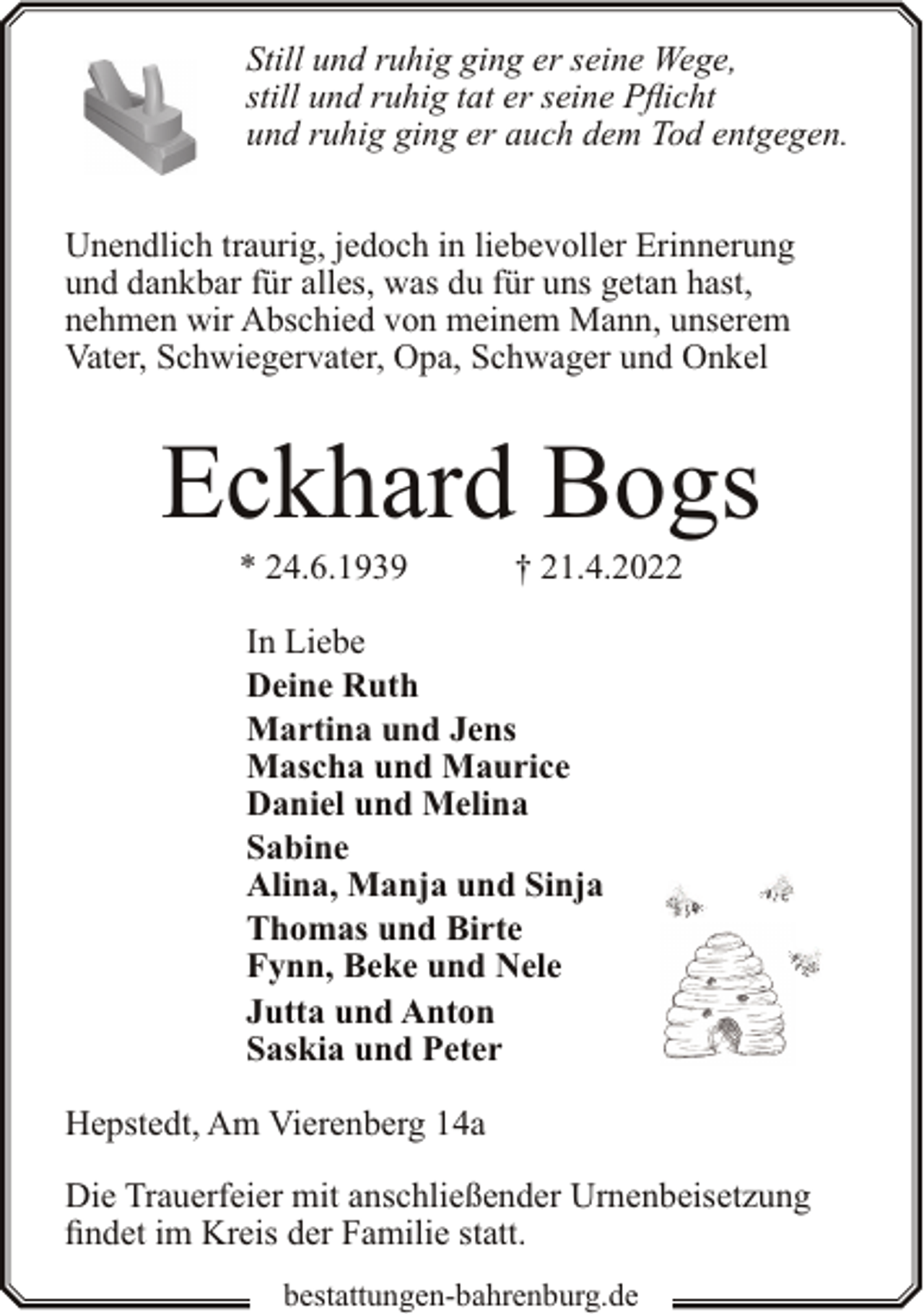 <p>Still und ruhig ging er seine Wege,<br />still und ruhig tat er seine Pflicht<br />und ruhig ging er auch dem Tod entgegen.<br />Unendlich traurig, jedoch in liebevoller Erinnerung<br />und dankbar für alles, was du für uns getan hast,<br />nehmen wir Abschied von meinem Mann, unserem<br />Vater, Schwiegervater, Opa, Schwager und Onkel</p><p>Eckhard Bogs<br />* 24.6.1939</p><p>† 21.4.2022</p><p>In Liebe<br />Deine Ruth<br />Martina und Jens<br />Mascha und Maurice<br />Daniel und Melina<br />Sabine<br />Alina, Manja und Sinja<br />Thomas und Birte<br />Fynn, Beke und Nele<br />Jutta und Anton<br />Saskia und Peter<br />Hepstedt, Am Vierenberg 14a<br />Die Trauerfeier mit anschließender Urnenbeisetzung<br />findet im Kreis der Familie statt.<br />bestattungen-bahrenburg.de</p>