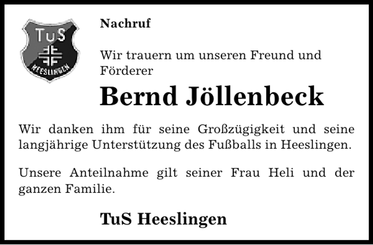 <p>Nachruf<br />Wir trauern um unseren Freund und<br />Förderer</p><p>Bernd Jöllenbeck</p><p>Wir danken ihm für seine Großzügigkeit und seine<br />langjährige Unterstützung des Fußballs in Heeslingen.<br />Unsere Anteilnahme gilt seiner Frau Heli und der<br />ganzen Familie.</p><p>TuS Heeslingen</p>