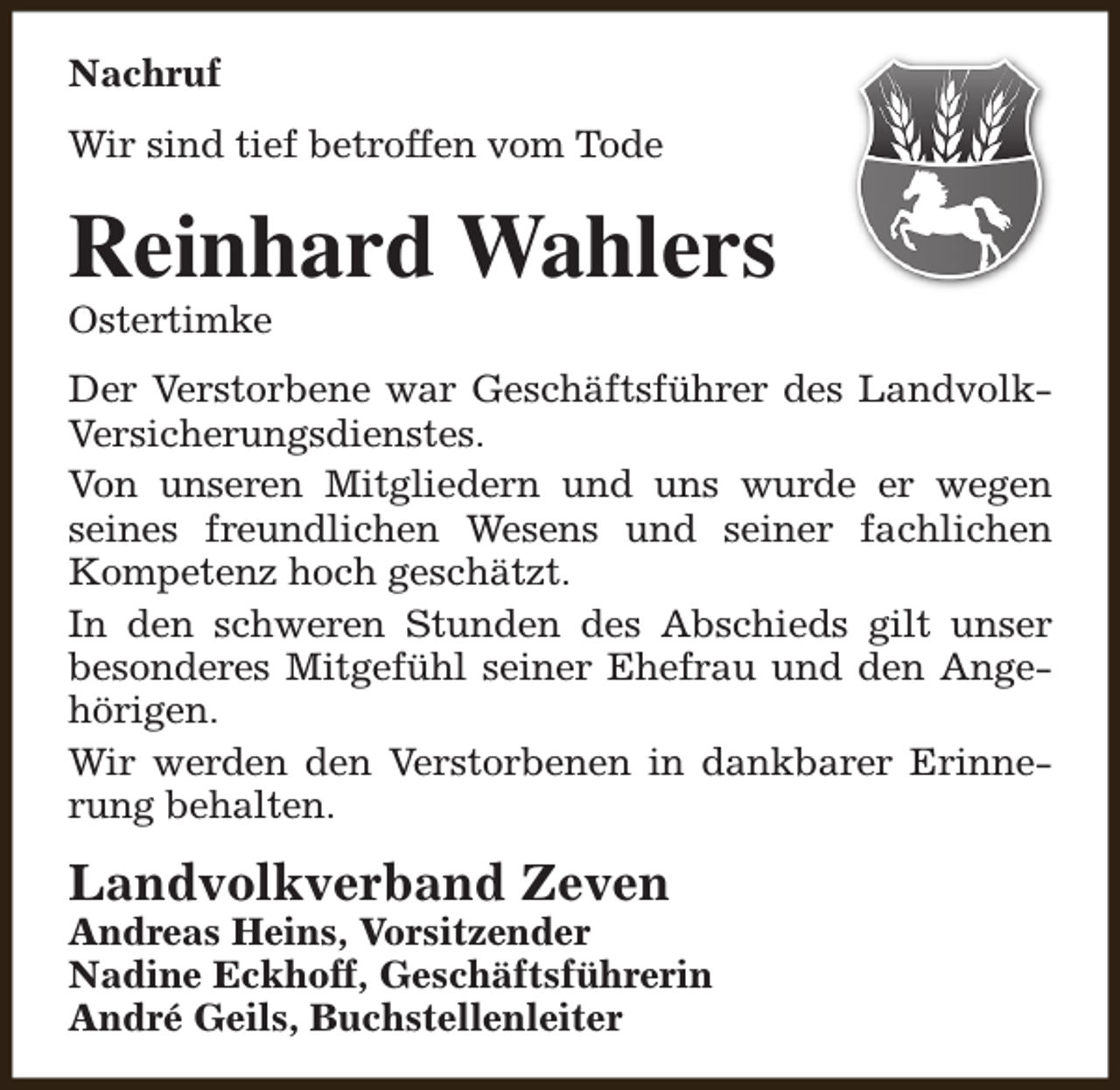 <p>Nachruf<br />Wir sind tief betroffen vom Tode</p><p>Reinhard Wahlers<br />Ostertimke</p><p>Der Verstorbene war Geschäftsführer des LandvolkVersicherungsdienstes.<br />Von unseren Mitgliedern und uns wurde er wegen<br />seines freundlichen Wesens und seiner fachlichen<br />Kompetenz hoch geschätzt.<br />In den schweren Stunden des Abschieds gilt unser<br />besonderes Mitgefühl seiner Ehefrau und den Angehörigen.<br />Wir werden den Verstorbenen in dankbarer Erinnerung behalten.</p><p>Landvolkverband Zeven</p><p>Andreas Heins, Vorsitzender<br />Nadine Eckhoff, Geschäftsführerin<br />André Geils, Buchstellenleiter</p>