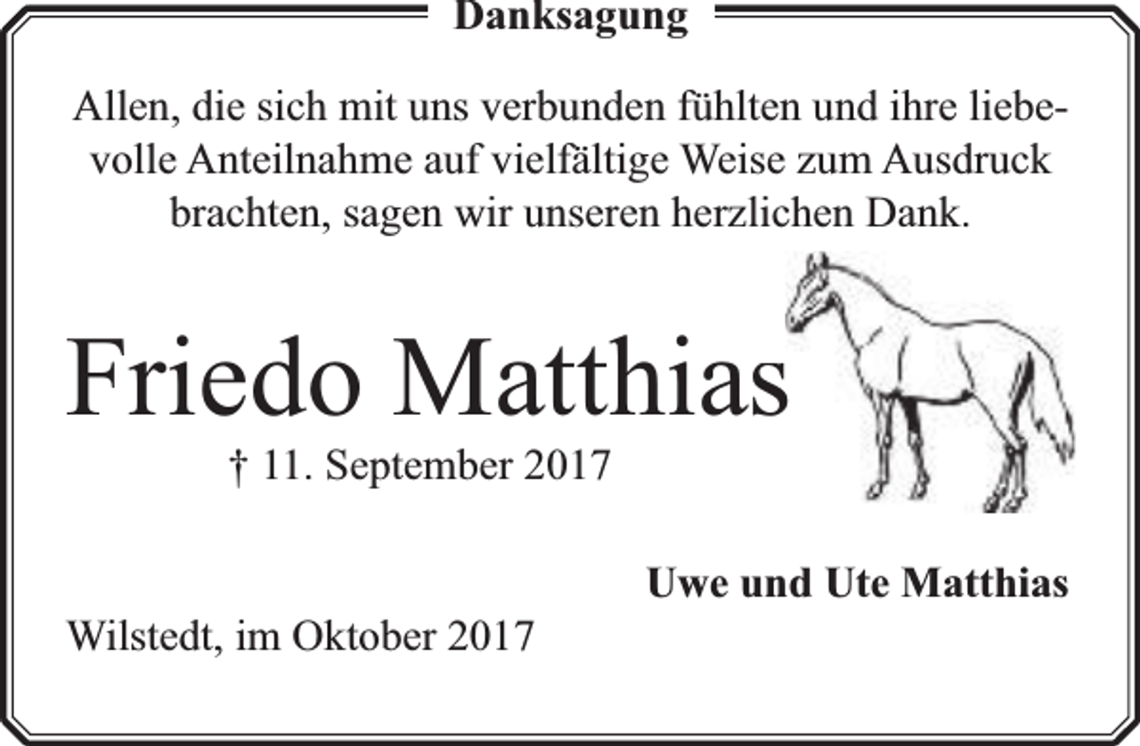 <p>Danksaggungg<br />Allen, die sich mit uns verbunden fühlten und ihre liebevolle Anteilnahme auf vielfä<br />fältige Weise zum Ausdruck<br />brachten, sagen wir unseren herzlichen Dank.</p><p>Friedo Matthiass<br />† 11. September 2017</p><p>Wilstedt, im Oktober 2017</p><p>Uwe und Ute Matthias</p>