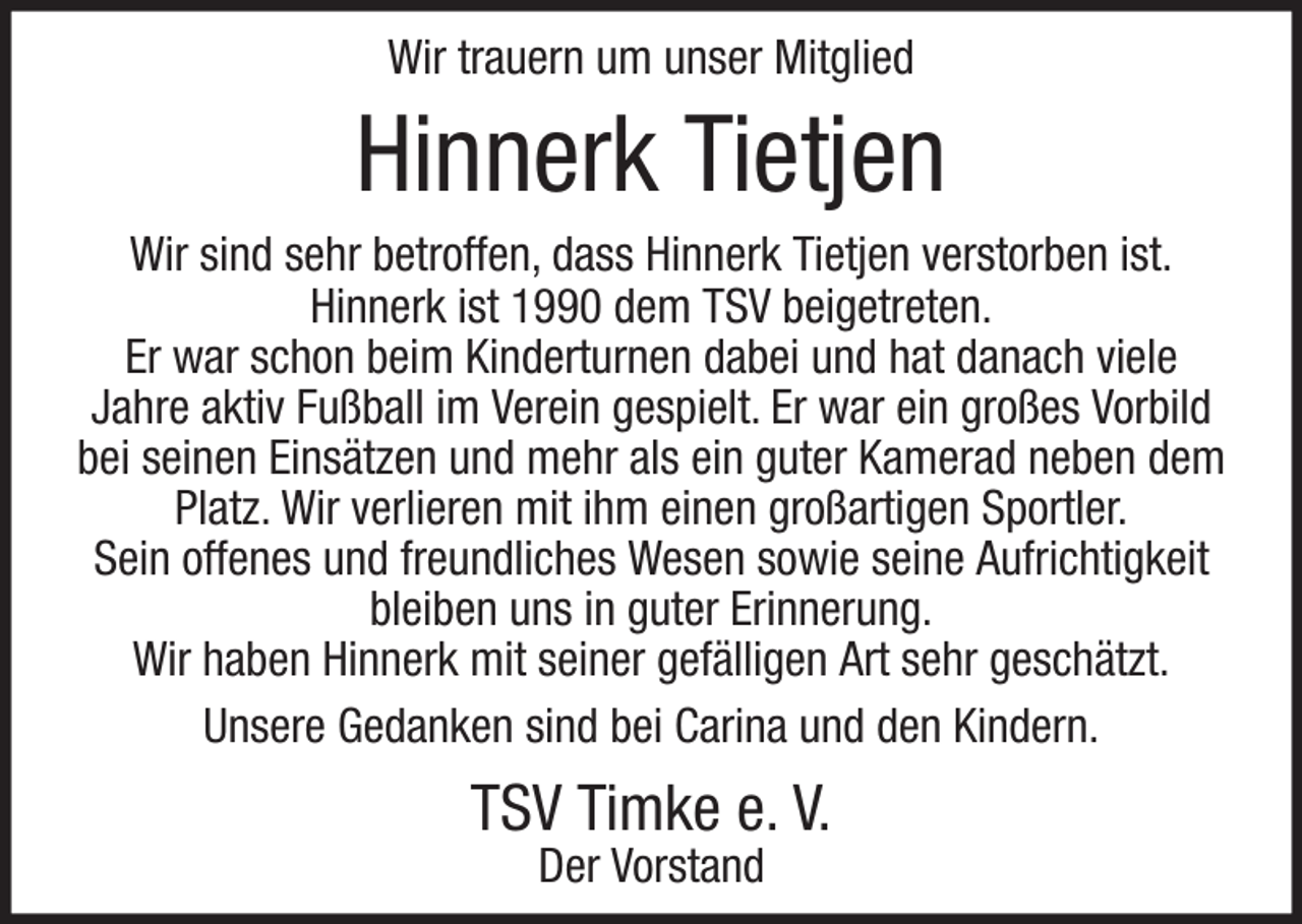 <p>Wir trauern um unser Mitglied</p><p>Hinnerk Tietjen<br />Wir sind sehr betroffen, dass Hinnerk Tietjen verstorben ist.<br />Hinnerk ist 1990 dem TSV beigetreten.<br />Er war schon beim Kinderturnen dabei und hat danach viele<br />Jahre aktiv Fußball im Verein gespielt. Er war ein großes Vorbild<br />bei seinen Einsätzen und mehr als ein guter Kamerad neben dem<br />Platz. Wir verlieren mit ihm einen großartigen Sportler.<br />Sein offenes und freundliches Wesen sowie seine Aufrichtigkeit<br />bleiben uns in guter Erinnerung.<br />Wir haben Hinnerk mit seiner gefälligen Art sehr geschätzt.<br />Unsere Gedanken sind bei Carina und den Kindern.</p><p>TSV Timke e. V.<br />Der Vorstand</p>