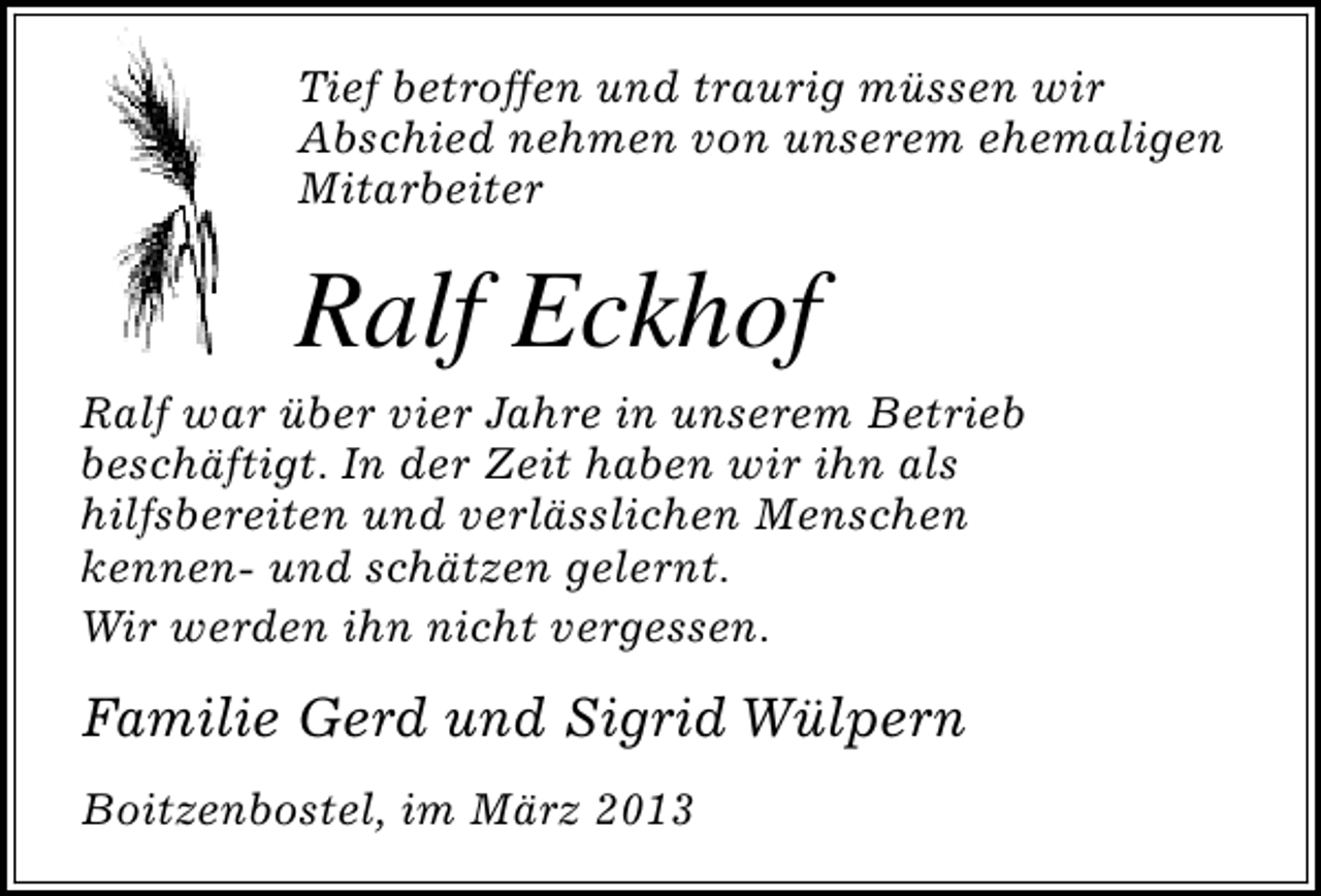<p>Tief betroffen und traurig müssen wir<br />Abschied nehmen von unserem ehemaligen<br />Mitarbeiter</p><p>Ralf Eckhof</p><p>Ralf war über vier Jahre in unserem Betrieb<br />beschäftigt. In der Zeit haben wir ihn als<br />hilfsbereiten und verlässlichen Menschen<br />kennen- und schätzen gelernt.<br />Wir werden ihn nicht vergessen.</p><p>Familie Gerd und Sigrid Wülpern<br />Boitzenbostel, im März 2013</p>