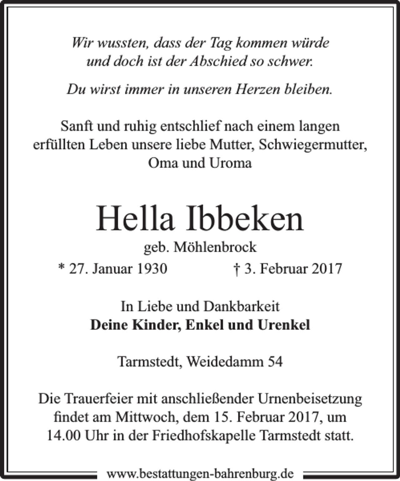 <p>Wir wussten, dass der Tag kommen würde<br />und doch ist der Abschied so schwer.<br />Du wirst immer in unseren Herzen bleiben.<br />Sanft und ruhig entschlief nach einem langen<br />erfüllten Leben unsere liebe Mutter, Schwiegermutter,<br />Oma und Uroma</p><p>Hella Ibbeken</p><p>geb. Möhlenbrock<br />* 27. Januar 1930<br />† 3. Februar 2017<br />In Liebe und Dankbarkeit<br />Deine Kinder, Enkel und Urenkel<br />Tarmstedt, Weidedamm 54<br />Die Trauerfeier mit anschließender Urnenbeisetzung<br />ﬁndet am Mittwoch, dem 15. Februar 2017, um<br />14.00 Uhr in der Friedhofskapelle Tarmstedt statt.<br />www.bbestattungen-bbahhrenbburg.dde</p>