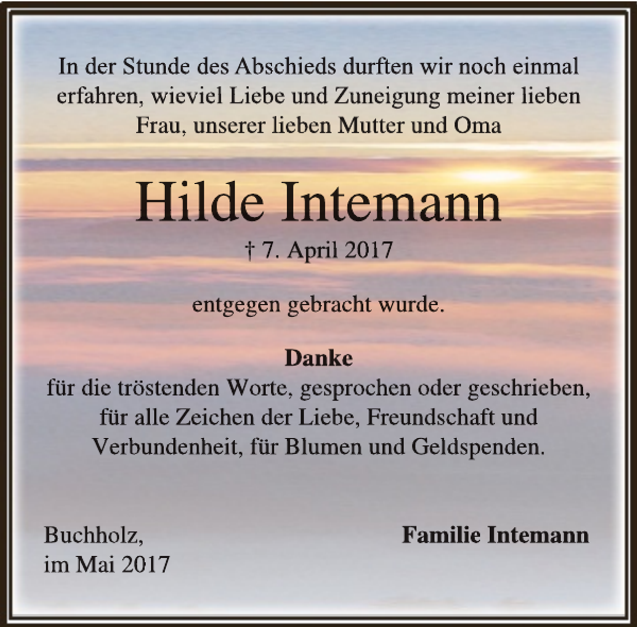 <p>In der Stunde des Abscchieds durften wir noch einnmal<br />erfahren, wieviel Liebe und Zuneigung meiner lieben<br />Frau, unserer lieben Mutter und Oma</p><p>Hilde Intemann<br />† 7. April 2017</p><p>entgegenn gebracht wurde.<br />Danke<br />für die tröstenden Wortte, gesprochen oder geschriieben,<br />für alle Zeichen deer Liebe, Freundschaft undd<br />Verbbunddenhheiit, für Blumen undd Gelldspenddenn.<br />Buchholz,<br />im Maii 2017</p><p>Familie Intem<br />mann</p>