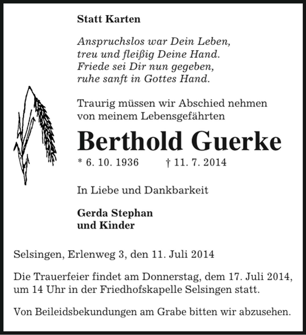 <p>Statt Karten<br />Anspruchslos war Dein Leben,<br />treu und fleißig Deine Hand.<br />Friede sei Dir nun gegeben,<br />ruhe sanft in Gottes Hand.<br />Traurig müssen wir Abschied nehmen<br />von meinem Lebensgefährten</p><p>Berthold Guerke<br />* 6. 10. 1936</p><p>† 11. 7. 2014</p><p>In Liebe und Dankbarkeit<br />Gerda Stephan<br />und Kinder<br />Selsingen, Erlenweg 3, den 11. Juli 2014<br />Die Trauerfeier findet am Donnerstag, dem 17. Juli 2014,<br />um 14 Uhr in der Friedhofskapelle Selsingen statt.<br />Von Beileidsbekundungen am Grabe bitten wir abzusehen.</p>
