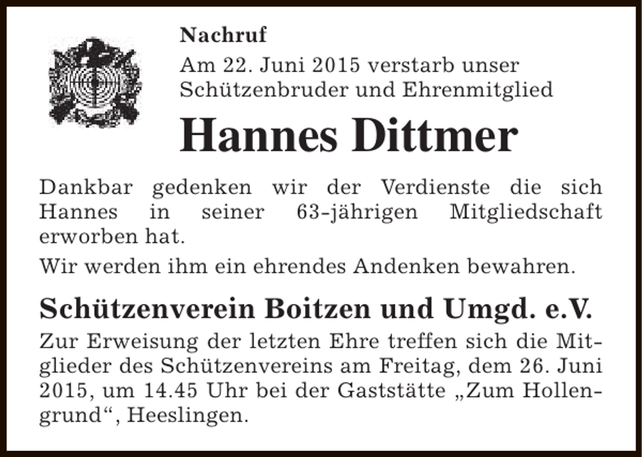 <p>Nachruf<br />Am 22. Juni 2015 verstarb unser<br />Schützenbruder und Ehrenmitglied</p><p>Hannes Dittmer<br />Dankbar gedenken wir der Verdienste die sich<br />Hannes in seiner 63-jährigen Mitgliedschaft<br />erworben hat.<br />Wir werden ihm ein ehrendes Andenken bewahren.</p><p>Schützenverein Boitzen und Umgd. e.V.</p><p>Zur Erweisung der letzten Ehre treffen sich die Mitglieder des Schützenvereins am Freitag, dem 26. Juni<br />2015, um 14.45 Uhr bei der Gaststätte „Zum Hollengrund“, Heeslingen.</p>