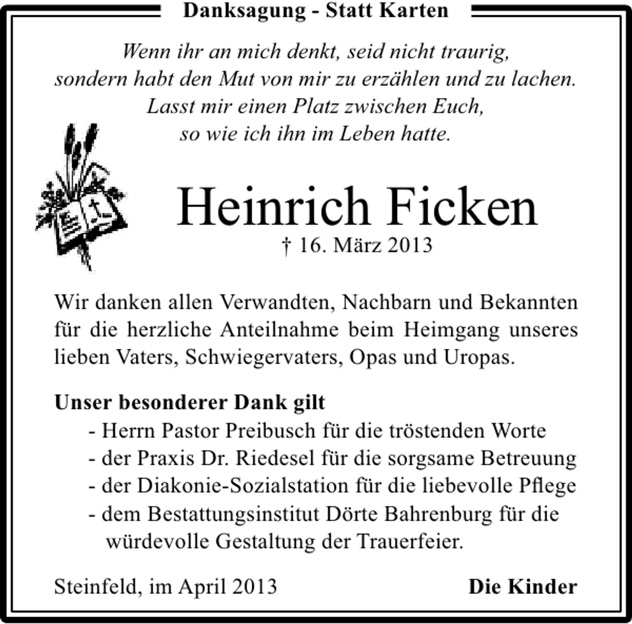 <p>Danksagung - Statt Karten<br />Wenn ihr an mich denkt, seid nicht traurig,<br />sondern habt den Mut von mir zu erzählen und zu lachen.<br />Lasst mir einen Platz zwischen Euch,<br />so wie ich ihn im Leben hatte.</p><p>Heinrich Ficken<br />† 16. März 2013<br />Wir danken allen Verwandten, Nachbarn und Bekannten<br />für die herzliche Anteilnahme beim Heimgang unseres<br />lieben Vaters, Schwiegervaters, Opas und Uropas.<br />Unser besonderer Dank gilt<br />- Herrn Pastor Preibusch für die tröstenden Worte<br />- der Praxis Dr. Riedesel für die sorgsame Betreuung<br />- der Diakonie-Sozialstation für die liebevolle Pﬂege<br />- dem Bestattungsinstitut Dörte Bahrenburg für die<br />würdevolle Gestaltung der Trauerfeier.<br />Steinfeld, im April 2013</p><p>Die Kinder</p>