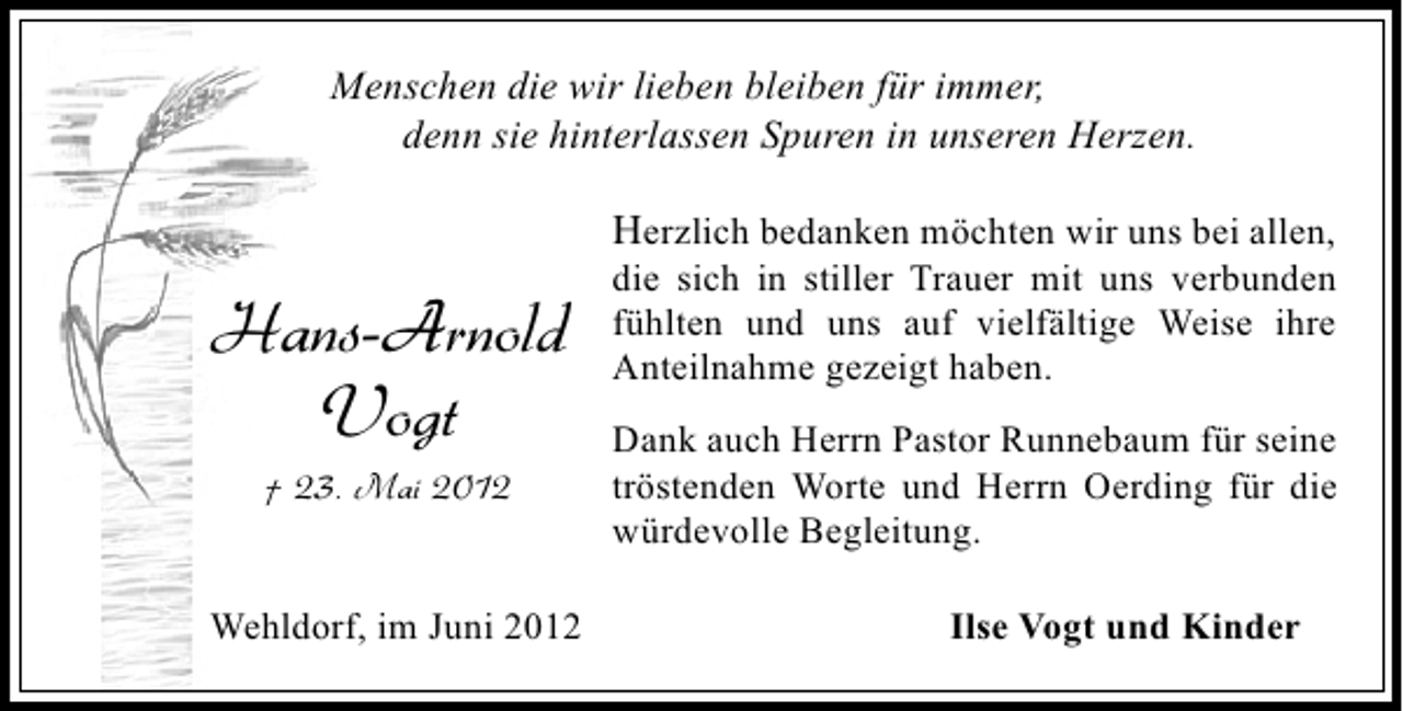<p>Menschen die wir lieben bleiben für immer,<br />denn sie hinterlassen Spuren in unseren Herzen.</p><p>Herzlich bedanken möchten wir uns bei allen,</p><p>Hans-Arnold<br />Vogt<br />† 23. Mai 2012</p><p>Wehldorf, im Juni 2012</p><p>die sich in stiller Trauer mit uns verbunden<br />fühlten und uns auf vielfältige Weise ihre<br />Anteilnahme gezeigt haben.<br />Dank auch Herrn Pastor Runnebaum für seine<br />tröstenden Worte und Herrn Oerding für die<br />würdevolle Begleitung.<br />Ilse Vogt und Kinder</p>