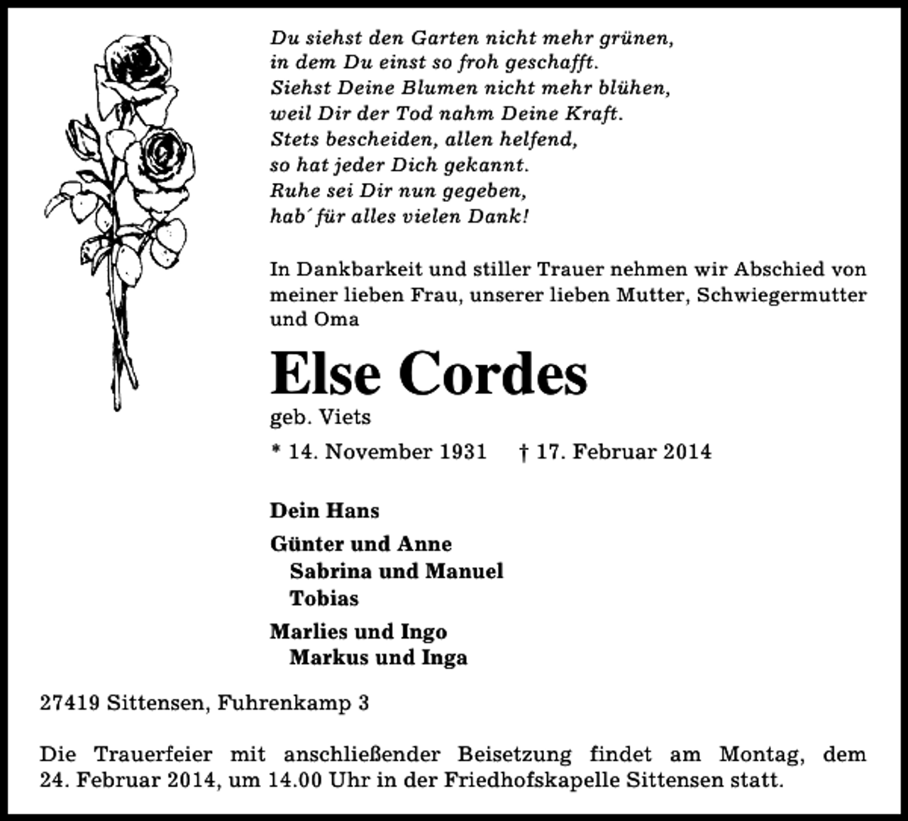 <p>Du siehst den Garten nicht mehr grünen,<br />in dem Du einst so froh geschafft.<br />Siehst Deine Blumen nicht mehr blühen,<br />weil Dir der Tod nahm Deine Kraft.<br />Stets bescheiden, allen helfend,<br />so hat jeder Dich gekannt.<br />Ruhe sei Dir nun gegeben,<br />hab´ für alles vielen Dank!<br />In Dankbarkeit und stiller Trauer nehmen wir Abschied von<br />meiner lieben Frau, unserer lieben Mutter, Schwiegermutter<br />und Oma</p>
<p>Else Cordes<br />geb. Viets</p>
<p>* 14. November 1931</p>
<p>† 17. Februar 2014</p>
<p>Dein Hans<br />Günter und Anne<br />Sabrina und Manuel<br />Tobias<br />Marlies und Ingo<br />Markus und Inga<br />27419 Sittensen, Fuhrenkamp 3<br />Die Trauerfeier mit anschließender Beisetzung findet am Montag, dem<br />24. Februar 2014, um 14.00 Uhr in der Friedhofskapelle Sittensen statt.</p>