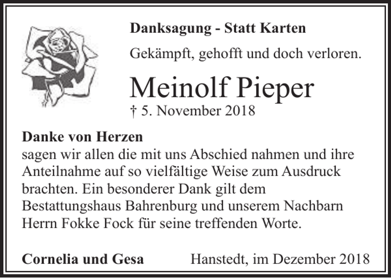 <p>Danksagung - Statt Karten<br />Gekämpft, gehofft und doch verloren.</p>
<p>Meinolf Pieper</p>
<p>† 5. November 2018</p>
<p>Danke von Herzen<br />sagen wir allen die mit uns Abschied nahmen und ihre<br />Anteilnahme auf so vielfältige Weise zum Ausdruck<br />brachten. Ein besonderer Dank gilt dem<br />Bestattungshaus Bahrenburg und unserem Nachbarn<br />Herrn Fokke Fock für seine treffenden Worte.<br />Cornelia und Gesa</p>
<p>Hanstedt, im Dezember 2018</p>