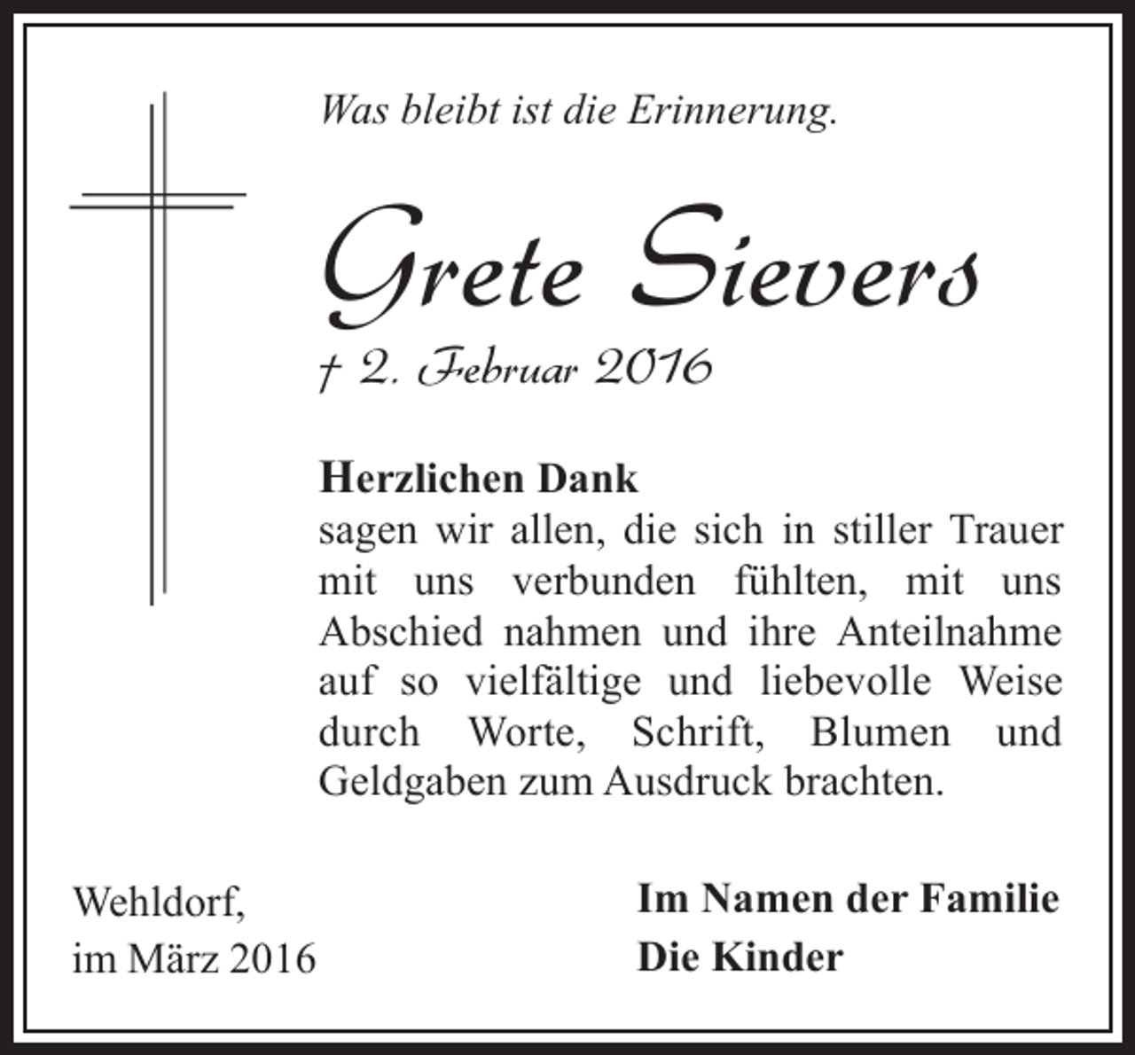 <p>Was bleibt ist die Erinnerung.</p><p>Grete Sievers<br />† 2. Februar 2016<br />Herzlichen Dank</p><p>sagen wir allen, die sich in stiller Trauer<br />mit uns verbunden fühlten, mit uns<br />Abschied nahmen und ihre Anteilnahme<br />auf so vielfältige und liebevolle Weise<br />durch Worte, Schrift, Blumen und<br />Geldgaben zum Ausdruck brachten.<br />Wehldorf,<br />im März 2016</p><p>Im Namen der Familie<br />Die Kinder</p>