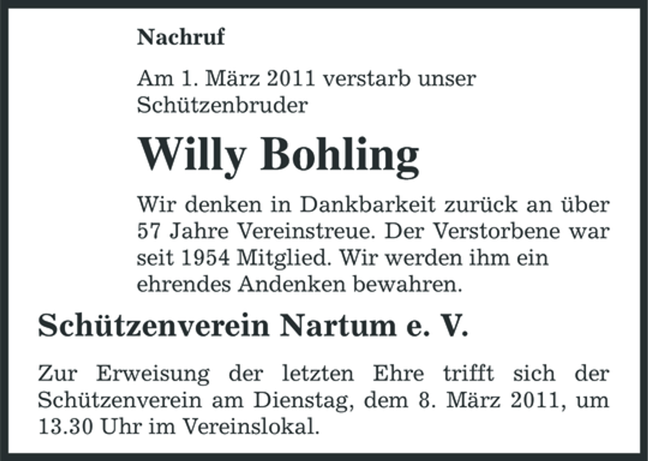 <p>Nachruf Am 1. März 2011 verstarb unser Schützenbruder</p><p>Willy Bohling<br />Wir denken in Dankbarkeit zurück an über 57 Jahre Vereinstreue. Der Verstorbene war seit 1954 Mitglied. Wir werden ihm ein ehrendes Andenken bewahren.</p><p>Schützenverein Nartum e. V.<br />Zur Erweisung der letzten Ehre trifft sich der Schützenverein am Dienstag, dem 8. März 2011, um 13.30 Uhr im Vereinslokal.</p>