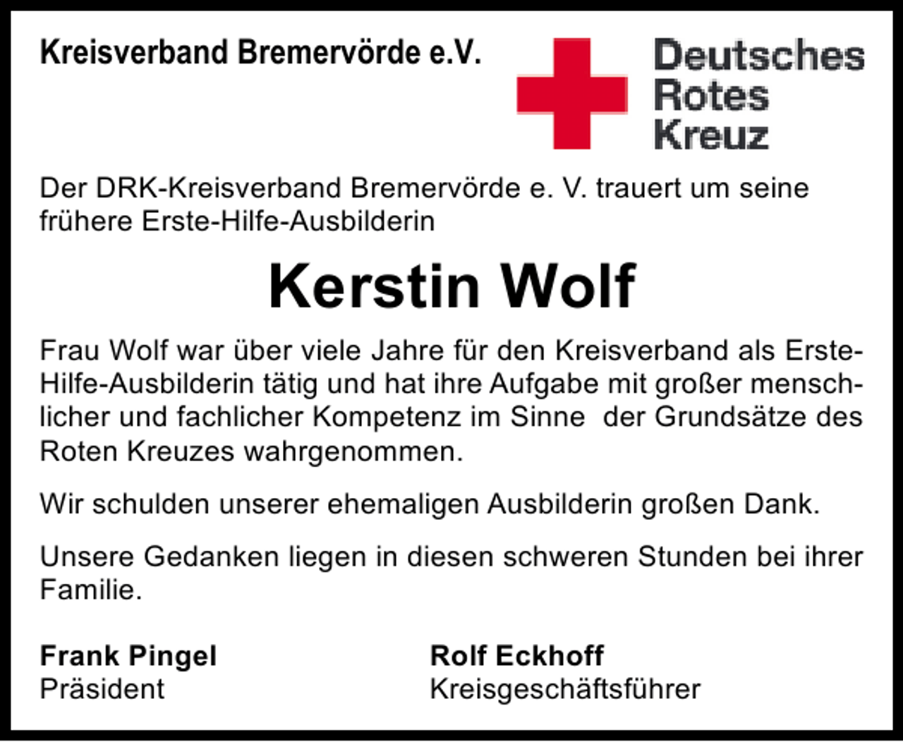<p>Kreisverband Bremervörde e.V.</p><p>Der DRK-Kreisverband Bremervörde e. V. trauert um seine<br />frühere Erste-Hilfe-Ausbilderin</p><p>Kerstin Wolf<br />Frau Wolf war über viele Jahre für den Kreisverband als ErsteHilfe-Ausbilderin tätig und hat ihre Aufgabe mit großer menschlicher und fachlicher Kompetenz im Sinne der Grundsätze des<br />Roten Kreuzes wahrgenommen.<br />Wir schulden unserer ehemaligen Ausbilderin großen Dank.<br />Unsere Gedanken liegen in diesen schweren Stunden bei ihrer<br />Familie.<br />Frank Pingel<br />Präsident</p><p>Rolf Eckhoff<br />Kreisgeschäftsführer</p>