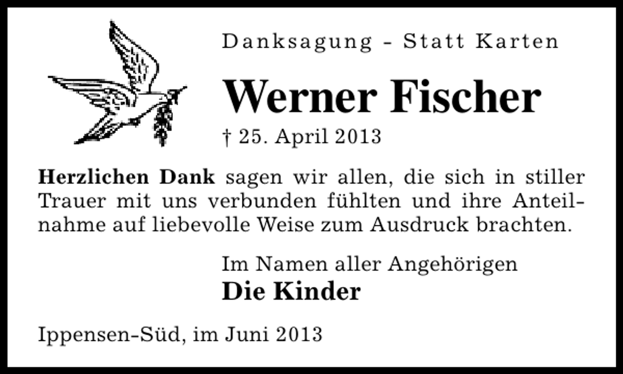 <p>D a n k s a g u n g - S t a t t K a rt e n</p><p>Werner Fischer<br />† 25. April 2013</p><p>Herzlichen Dank sagen wir allen, die sich in stiller<br />Trauer mit uns verbunden fühlten und ihre Anteilnahme auf liebevolle Weise zum Ausdruck brachten.<br />Im Namen aller Angehörigen</p><p>Die Kinder<br />Ippensen-Süd, im Juni 2013</p>