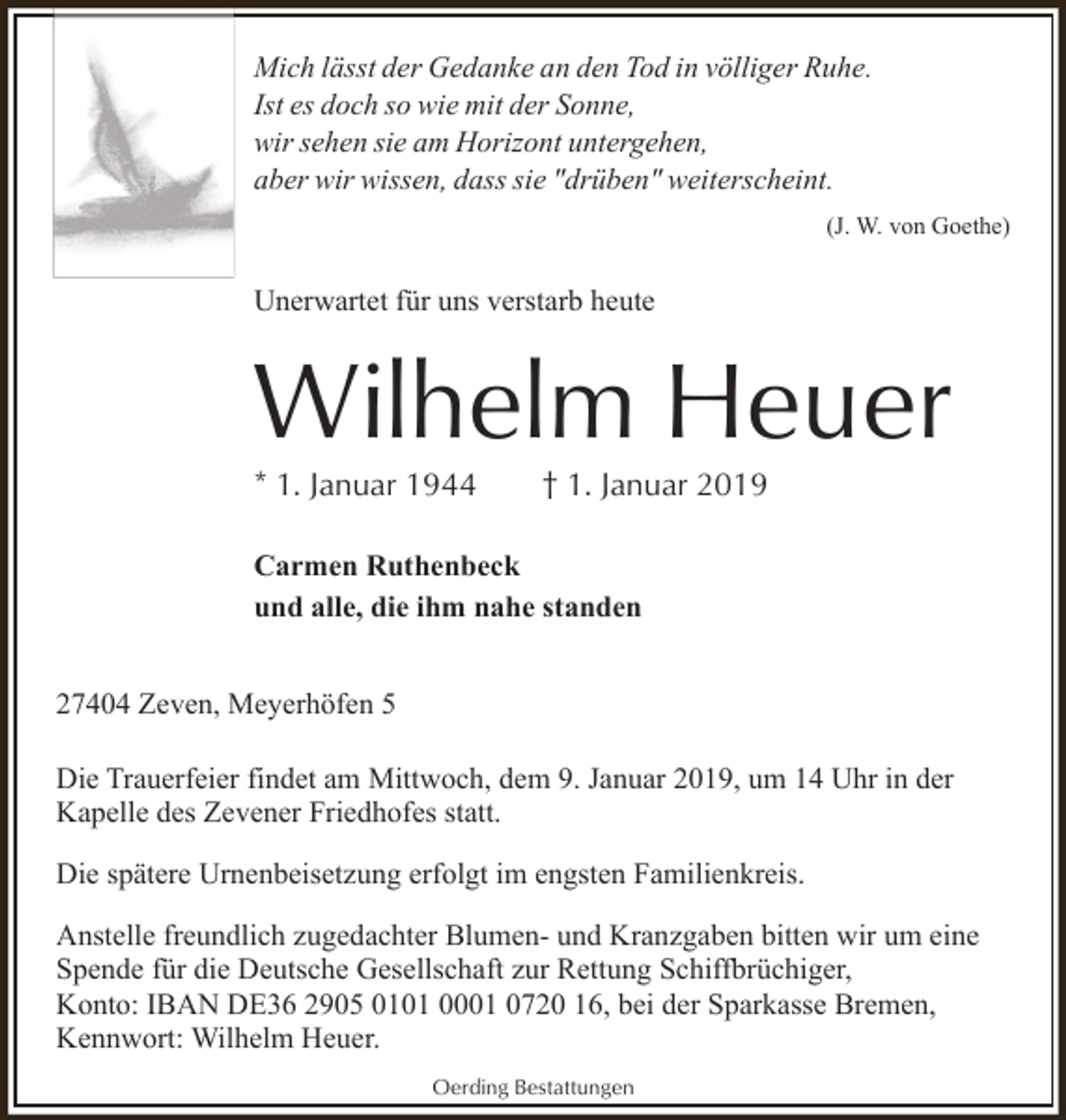 <p>Mich lässt der Gedanke an den Tod in völliger Ruhe.<br />Ist es doch so wie mit der Sonne,<br />wir sehen sie am Horizont untergehen,<br />aber wir wissen, dass sie "drüben" weiterscheint.<br />(J. W. von Goethe)</p><p>Unerwartet für uns verstarb heute</p><p>Wilhelm Heuer<br />* 1. Januar 1944</p><p>† 1. Januar 2019</p><p>Carmen Ruthenbeck<br />und alle, die ihm nahe standen<br />27404 Zeven, Meyerhöfen 5<br />Die Trauerfeier findet am Mittwoch, dem 9. Januar 2019, um 14 Uhr in der<br />Kapelle des Zevener Friedhofes statt.<br />Die spätere Urnenbeisetzung erfolgt im engsten Familienkreis.<br />Anstelle freundlich zugedachter Blumen- und Kranzgaben bitten wir um eine<br />Spende für die Deutsche Gesellschaft zur Rettung Schiffbrüchiger,<br />Konto: IBAN DE36 2905 0101 0001 0720 16, bei der Sparkasse Bremen,<br />Kennwort: Wilhelm Heuer.<br />Oerding Bestattungen</p>