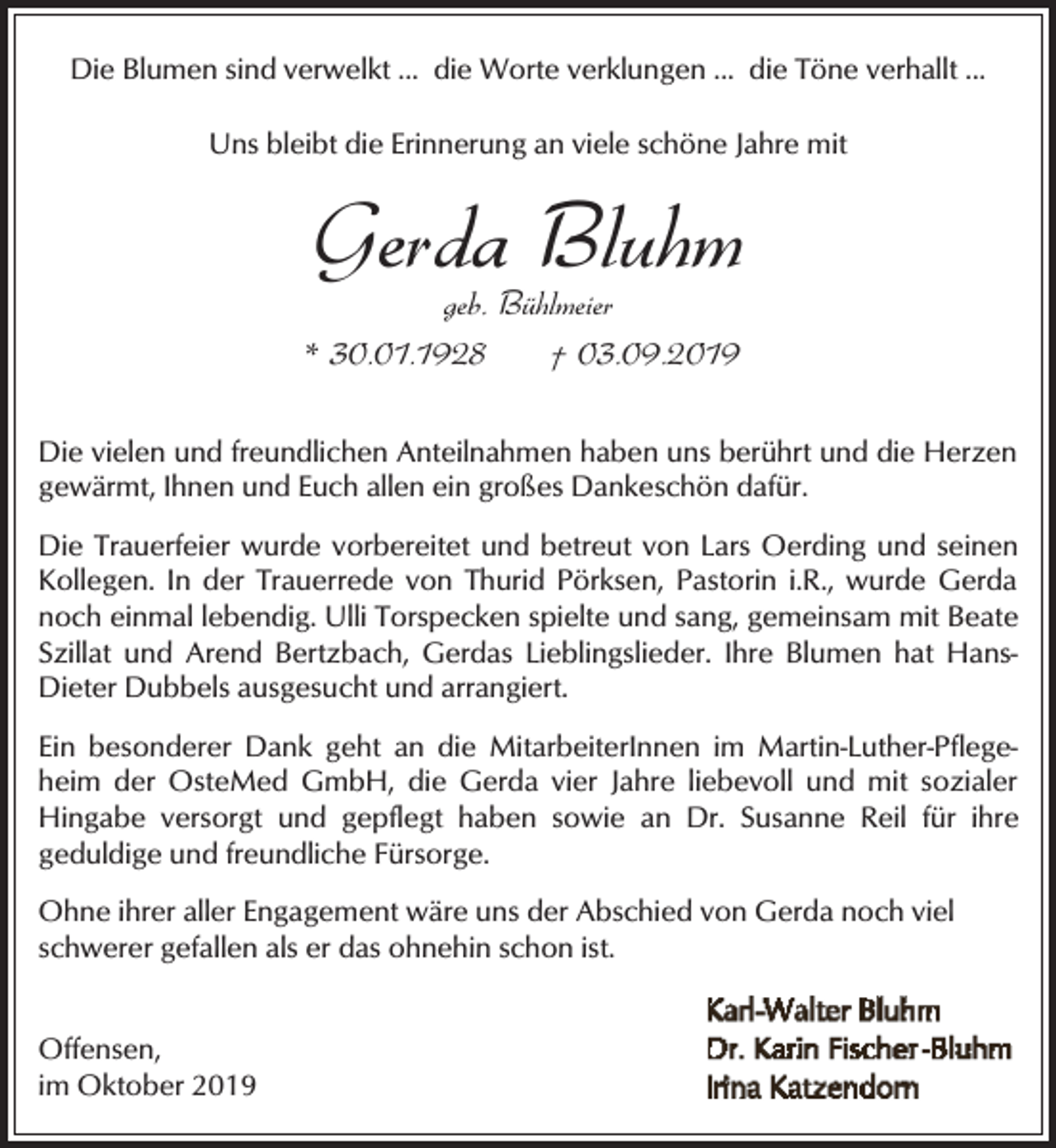 <p>Die Blumen sind verwelkt ... die Worte verklungen ... die Töne verhallt ...<br />Uns bleibt die Erinnerung an viele schöne Jahre mit</p><p>Gerda Bluhm</p><p>geb. Bühlmeier<br />* 30.01.1928<br />† 03.09.2019</p><p>Die vielen und freundlichen Anteilnahmen haben uns berührt und die Herzen<br />gewärmt, Ihnen und Euch allen ein großes Dankeschön dafür.<br />Die Trauerfeier wurde vorbereitet und betreut von Lars Oerding und seinen<br />Kollegen. In der Trauerrede von Thurid Pörksen, Pastorin i.R., wurde Gerda<br />noch einmal lebendig. Ulli Torspecken spielte und sang, gemeinsam mit Beate<br />Szillat und Arend Bertzbach, Gerdas Lieblingslieder. Ihre Blumen hat HansDieter Dubbels ausgesucht und arrangiert.<br />Ein besonderer Dank geht an die MitarbeiterInnen im Martin-Luther-Pflegeheim der OsteMed GmbH, die Gerda vier Jahre liebevoll und mit sozialer<br />Hingabe versorgt und gepflegt haben sowie an Dr. Susanne Reil für ihre<br />geduldige und freundliche Fürsorge.<br />Ohne ihrer aller Engagement wäre uns der Abschied von Gerda noch viel<br />schwerer gefallen als er das ohnehin schon ist.<br />Offensen,<br />im Oktober 2019</p>