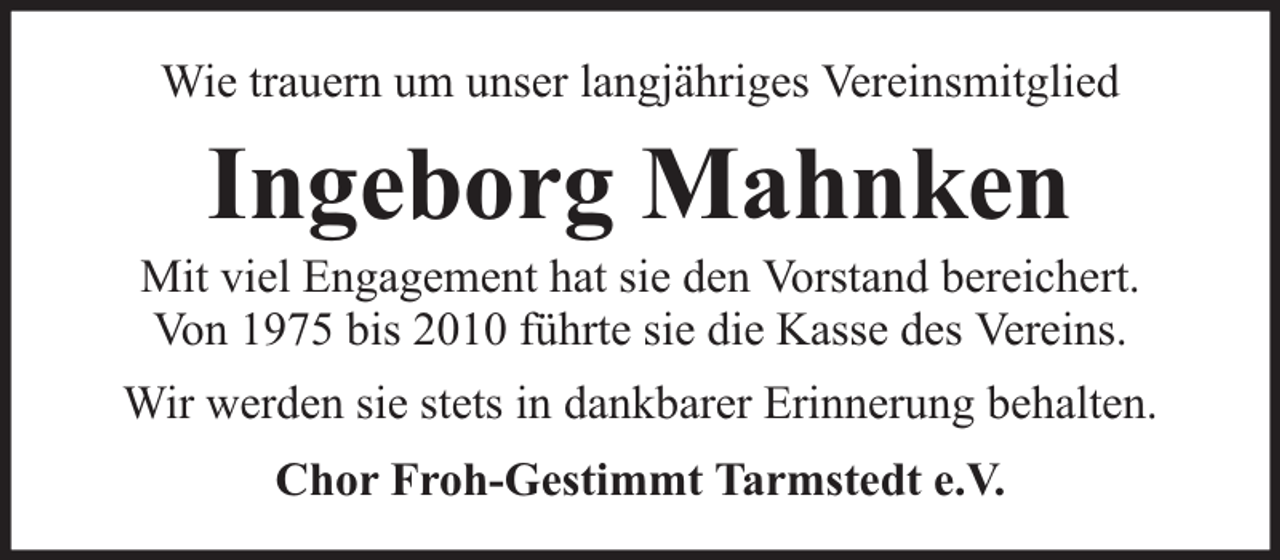 <p>Wie trauern um unser langjähriges Vereinsmitglied</p><p>Ingeborg Mahnken</p><p>Mit viel Engagement hat sie den Vorstand bereichert.<br />Von 1975 bis 2010 führte sie die Kasse des Vereins.<br />Wir werden sie stets in dankbarer Erinnerung behalten.<br />Chor Froh-Gestimmt Tarmstedt e.V.</p>