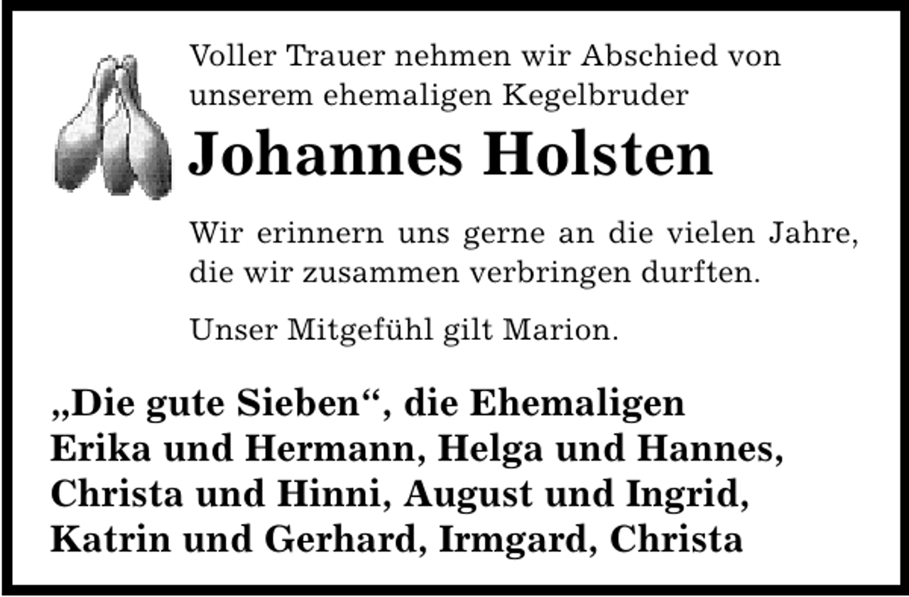 <p>Voller Trauer nehmen wir Abschied von<br />unserem ehemaligen Kegelbruder</p><p>Johannes Holsten</p><p>Wir erinnern uns gerne an die vielen Jahre,<br />die wir zusammen verbringen durften.<br />Unser Mitgefühl gilt Marion.</p><p>„Die gute Sieben“, die Ehemaligen<br />Erika und Hermann, Helga und Hannes,<br />Christa und Hinni, August und Ingrid,<br />Katrin und Gerhard, Irmgard, Christa</p>