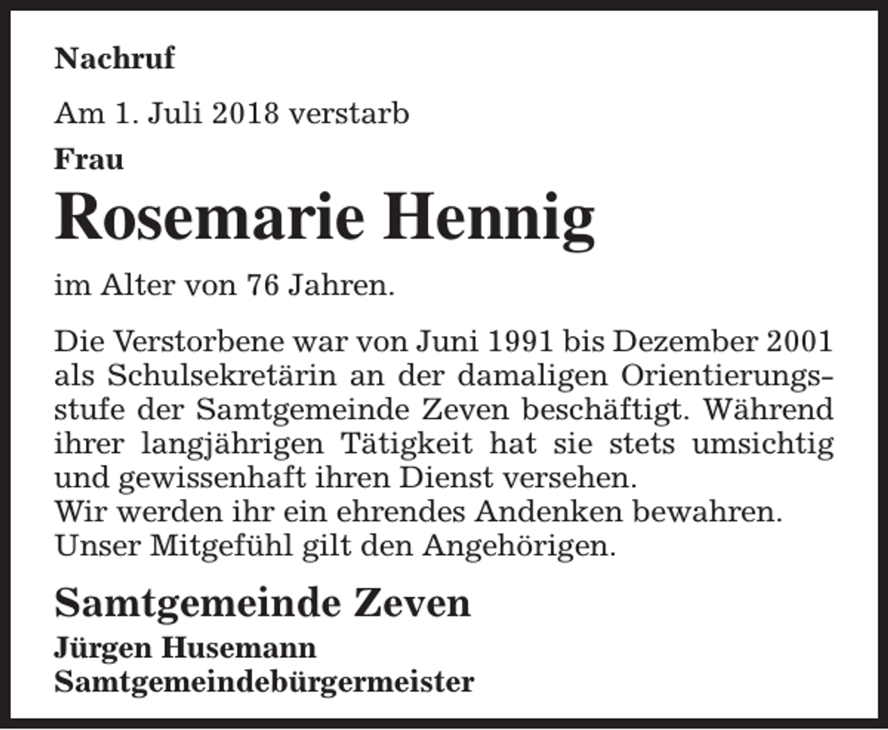 <p>Nachruf<br />Am 1. Juli 2018 verstarb<br />Frau</p><p>Rosemarie Hennig<br />im Alter von 76 Jahren.<br />Die Verstorbene war von Juni 1991 bis Dezember 2001<br />als Schulsekretärin an der damaligen Orientierungsstufe der Samtgemeinde Zeven beschäftigt. Während<br />ihrer langjährigen Tätigkeit hat sie stets umsichtig<br />und gewissenhaft ihren Dienst versehen.<br />Wir werden ihr ein ehrendes Andenken bewahren.<br />Unser Mitgefühl gilt den Angehörigen.</p><p>Samtgemeinde Zeven</p><p>Jürgen Husemann<br />Samtgemeindebürgermeister</p>