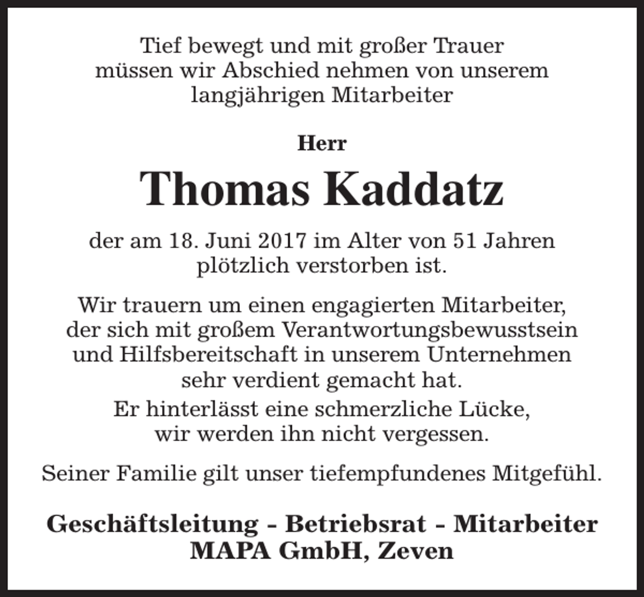 <p>Tief bewegt und mit großer Trauer<br />müssen wir Abschied nehmen von unserem<br />langjährigen Mitarbeiter<br />Herr</p><p>Thomas Kaddatz<br />der am 18. Juni 2017 im Alter von 51 Jahren<br />plötzlich verstorben ist.<br />Wir trauern um einen engagierten Mitarbeiter,<br />der sich mit großem Verantwortungsbewusstsein<br />und Hilfsbereitschaft in unserem Unternehmen<br />sehr verdient gemacht hat.<br />Er hinterlässt eine schmerzliche Lücke,<br />wir werden ihn nicht vergessen.<br />Seiner Familie gilt unser tiefempfundenes Mitgefühl.</p><p>Geschäftsleitung - Betriebsrat - Mitarbeiter<br />MAPA GmbH, Zeven</p>