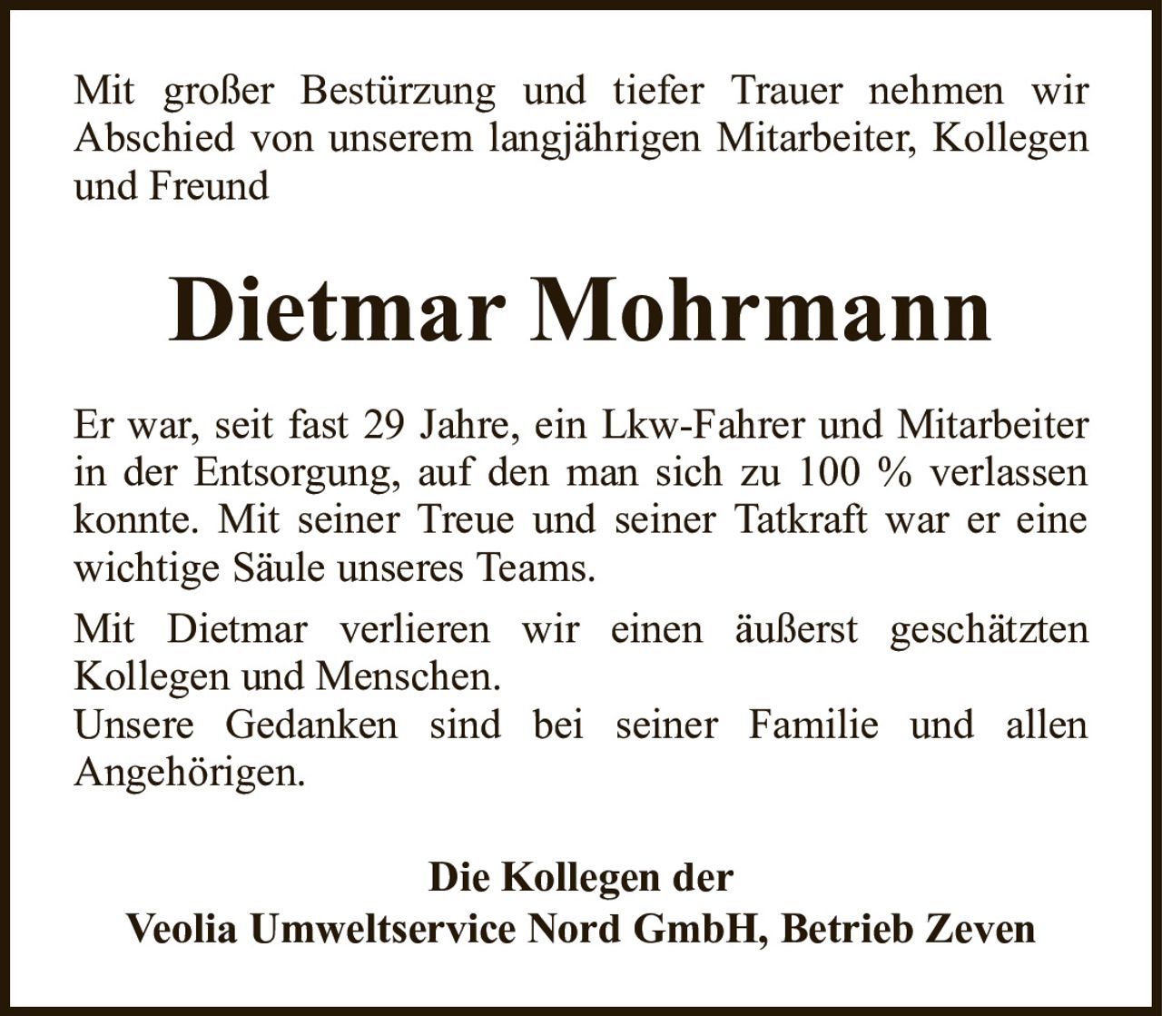 Mit großer Bestürzung und tiefer Trauer nehmen wirAbschied von unserem langjährigen Mitarbeiter, Kollegen und FreundDietmar MohrmannDie Kollegen derVeolia Umweltservice Nord GmbH, Betrieb ZevenEr war, seit fast 29 Jahre, ein Lkw-Fahrer und Mitarbeiter in der Entsorgung, auf den man sich zu 100 % verlassen konnte. Mit seiner Treue und seiner Tatkraft war er eine wichtige Säule unseres Teams.Mit Dietmar verlieren wir einen äußerst geschätztenKollegen und Menschen.Unsere Gedanken sind bei seiner Familie und allenAngehörigen.
