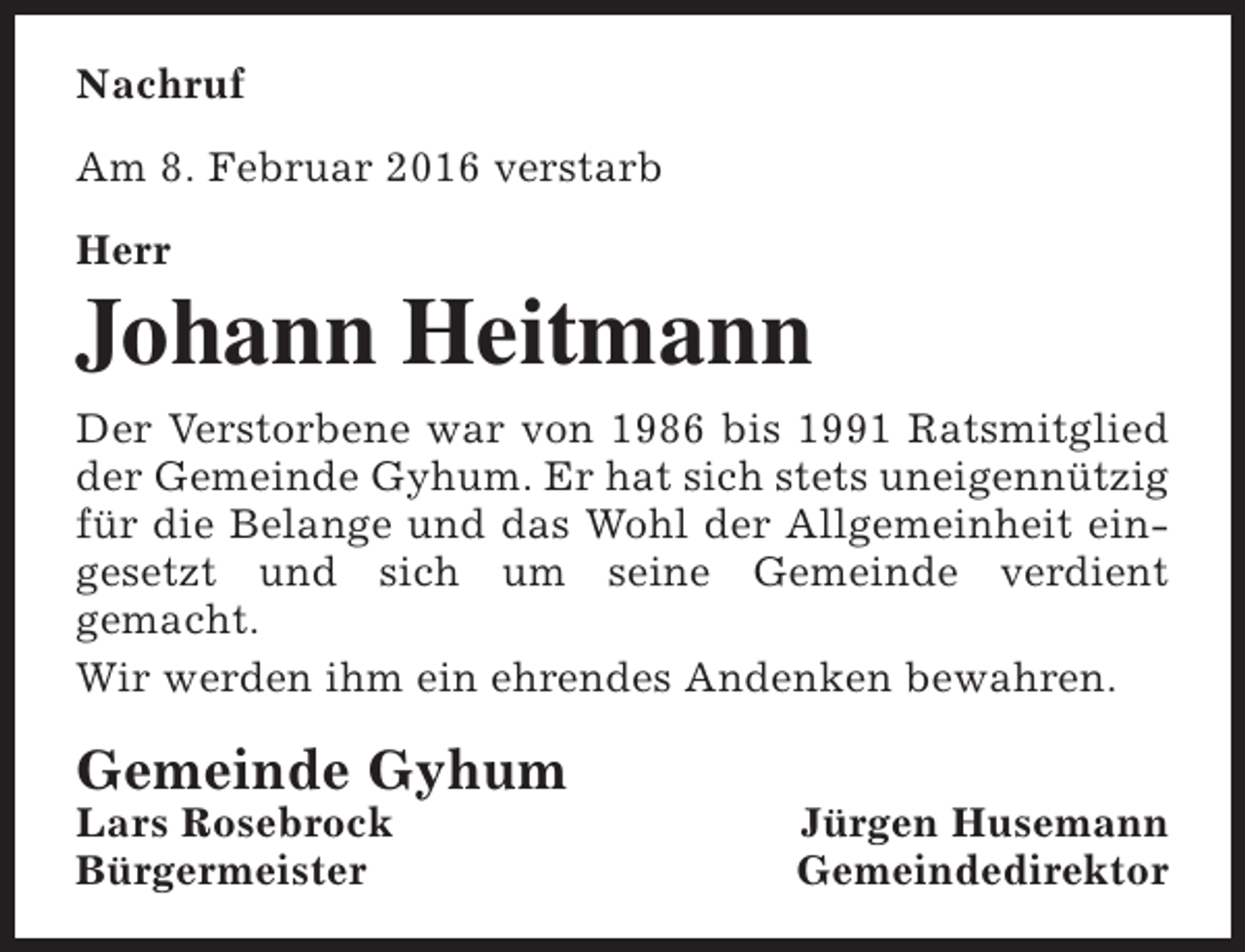 <p>Nachruf<br />Am 8. Februar 2016 verstarb<br />Herr</p><p>Johann Heitmann<br />Der Verstorbene war von 1986 bis 1991 Ratsmitglied<br />der Gemeinde Gyhum. Er hat sich stets uneigennützig<br />für die Belange und das Wohl der Allgemeinheit eingesetzt und sich um seine Gemeinde verdient<br />gemacht.<br />Wir werden ihm ein ehrendes Andenken bewahren.</p><p>Gemeinde Gyhum</p><p>Lars Rosebrock<br />Bürgermeister</p><p>Jürgen Husemann<br />Gemeindedirektor</p>