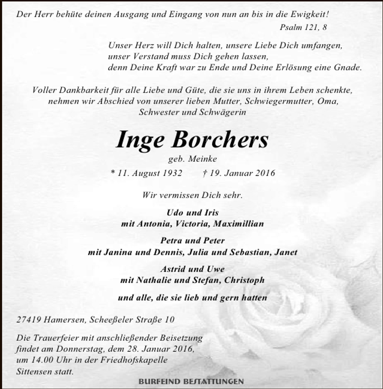 <p>Der Herr behüte deinen Ausgang und Eingang von nun an bis in die Ewigkeit!<br />Psalm 121, 8</p><p>Unser Herz will Dich halten, unsere Liebe Dich umfangen,<br />unser Verstand muss Dich gehen lassen,<br />denn Deine Kraft war zu Ende und Deine Erlösung eine Gnade.<br />Voller Dankbarkeit für alle Liebe und Güte, die sie uns in ihrem Leben schenkte,<br />nehmen wir Abschied von unserer lieben Mutter, Schwiegermutter, Oma,<br />Schwester und Schwägerin</p><p>Inge Borchers</p><p>geb. Meinke<br />* 11. August 1932<br />† 19. Januar 2016<br />Wir vermissen Dich sehr.<br />Udo und Iris<br />mit Antonia, Victoria, Maximillian<br />Petra und Peter<br />mit Janina und Dennis, Julia und Sebastian, Janet<br />Astrid und Uwe<br />mit Nathalie und Stefan, Christoph<br />und alle, die sie lieb und gern hatten<br />27419 Hamersen, Scheeßeler Straße 10<br />Die Trauerfeier mit anschließender Beisetzung<br />findet am Donnerstag, dem 28. Januar 2016,<br />um 14.00 Uhr in der Friedhofskapelle<br />Sittensen statt.</p><p>Burfeind Bestattungen</p>