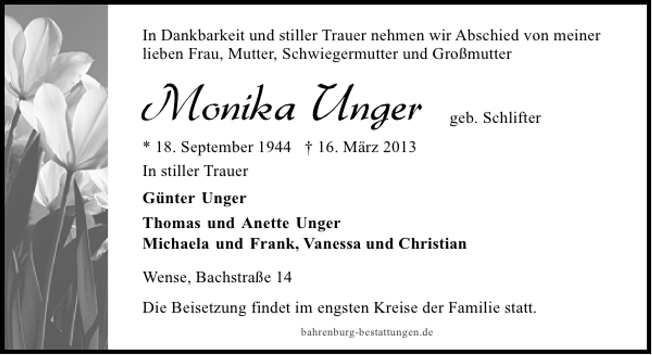 <p>In Dankbarkeit und stiller Trauer nehmen wir Abschied von meiner<br />lieben Frau, Mutter, Schwiegermutter und Großmutter</p><p>Monika Unger</p><p>geb. Schlifter</p><p>* 18. September 1944 † 16. März 2013<br />In stiller Trauer<br />Günter Unger</p><p>Thomas und Anette Unger<br />Michaela und Frank, Vanessa und Christian<br />Wense, Bachstraße 14<br />Die Beisetzung findet im engsten Kreise der Familie statt.<br />bahrenburg-bestattungen.de</p>