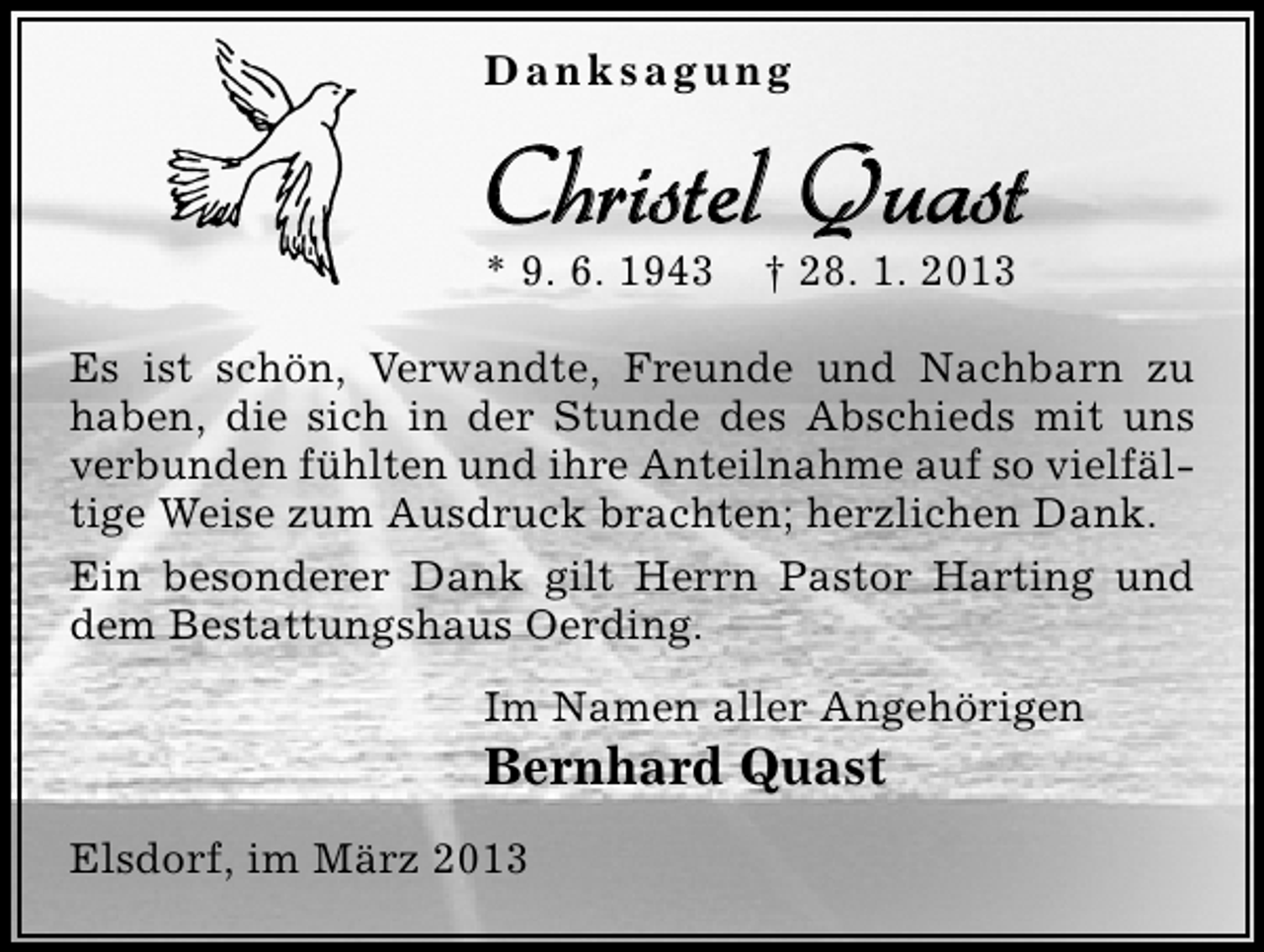 <p>Danksagung</p><p>Christel Quast<br />* 9. 6. 1943</p><p>† 28. 1. 2013</p><p>Es ist schön, Verwandte, Freunde und Nachbarn zu<br />haben, die sich in der Stunde des Abschieds mit uns<br />verbunden fühlten und ihre Anteilnahme auf so vielfältige Weise zum Ausdruck brachten; herzlichen Dank.<br />Ein besonderer Dank gilt Herrn Pastor Harting und<br />dem Bestattungshaus Oerding.<br />Im Namen aller Angehörigen</p><p>Bernhard Quast</p><p>Elsdorf, im März 2013</p>