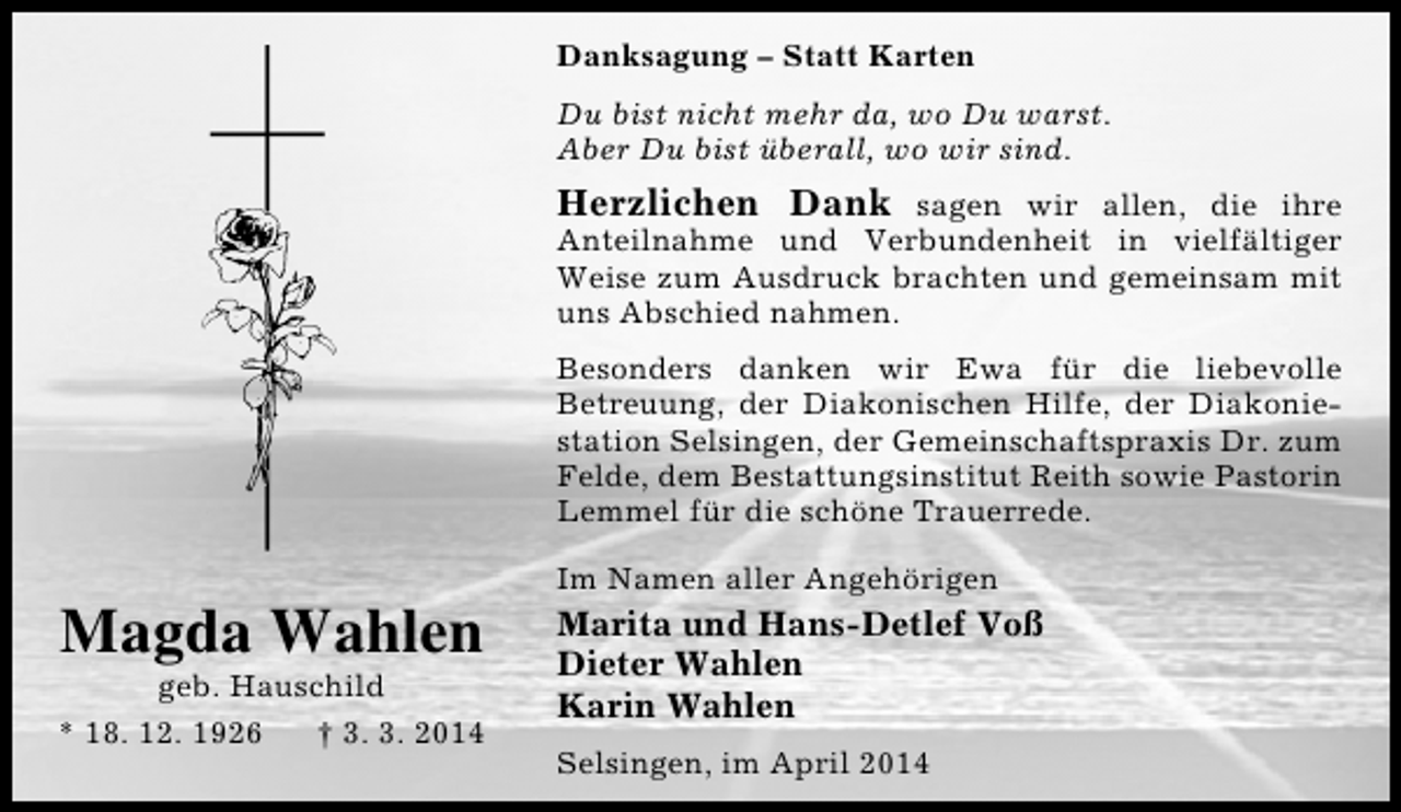 <p>Danksagung – Statt Karten<br />Du bist nicht mehr da, wo Du warst.<br />Aber Du bist überall, wo wir sind.</p><p>Herzlichen Dank sagen wir allen, die ihre<br />Anteilnahme und Verbundenheit in vielfältiger<br />Weise zum Ausdruck brachten und gemeinsam mit<br />uns Abschied nahmen.<br />Besonders danken wir Ewa für die liebevolle<br />Betreuung, der Diakonischen Hilfe, der Diakoniestation Selsingen, der Gemeinschaftspraxis Dr. zum<br />Felde, dem Bestattungsinstitut Reith sowie Pastorin<br />Lemmel für die schöne Trauerrede.</p><p>Magda Wahlen</p><p>geb. Hauschild<br />* 18. 12. 1926<br />† 3. 3. 2014</p><p>Im Namen aller Angehörigen</p><p>Marita und Hans-Detlef Voß<br />Dieter Wahlen<br />Karin Wahlen<br />Selsingen, im April 2014</p>