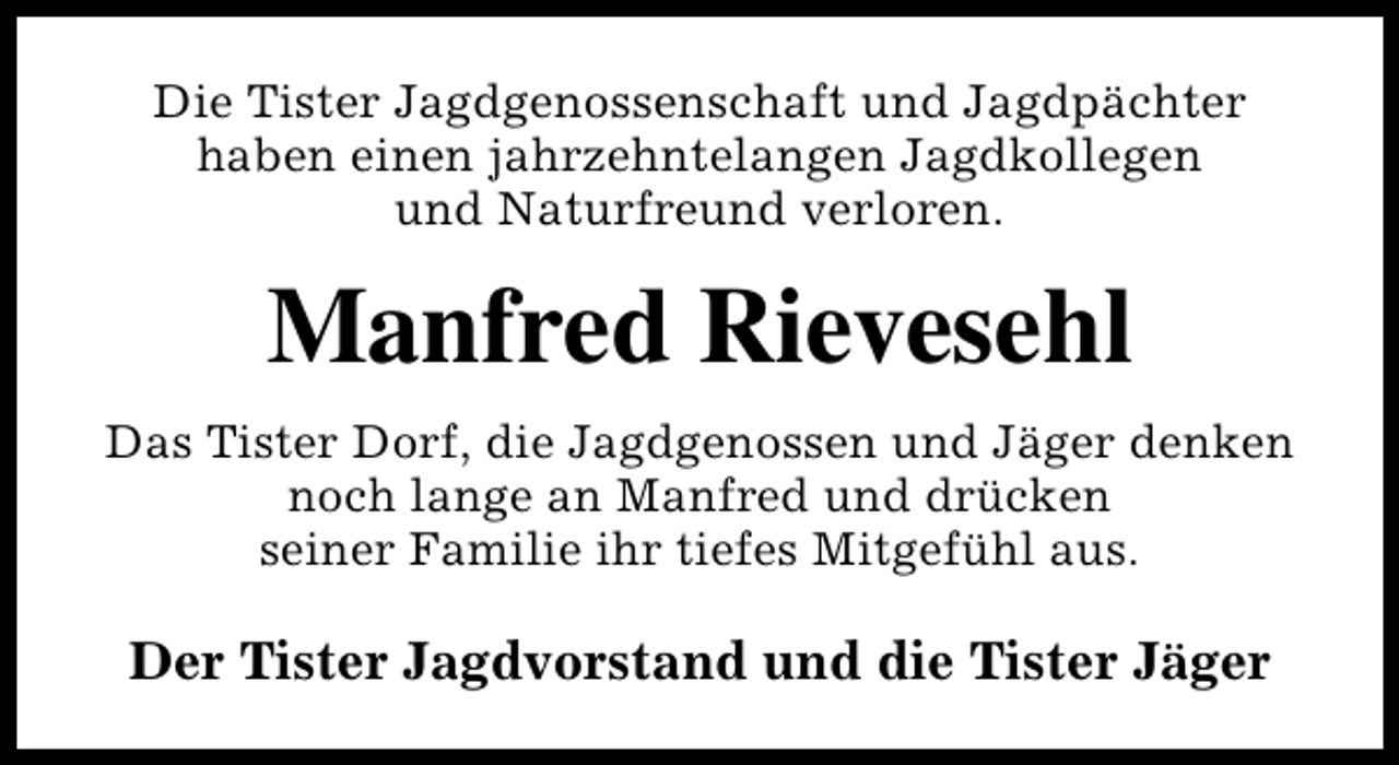 <p>Die Tister Jagdgenossenschaft und Jagdpächter<br />haben einen jahrzehntelangen Jagdkollegen<br />und Naturfreund verloren.</p><p>Manfred Rievesehl<br />Das Tister Dorf, die Jagdgenossen und Jäger denken<br />noch lange an Manfred und drücken<br />seiner Familie ihr tiefes Mitgefühl aus.</p><p>Der Tister Jagdvorstand und die Tister Jäger</p>