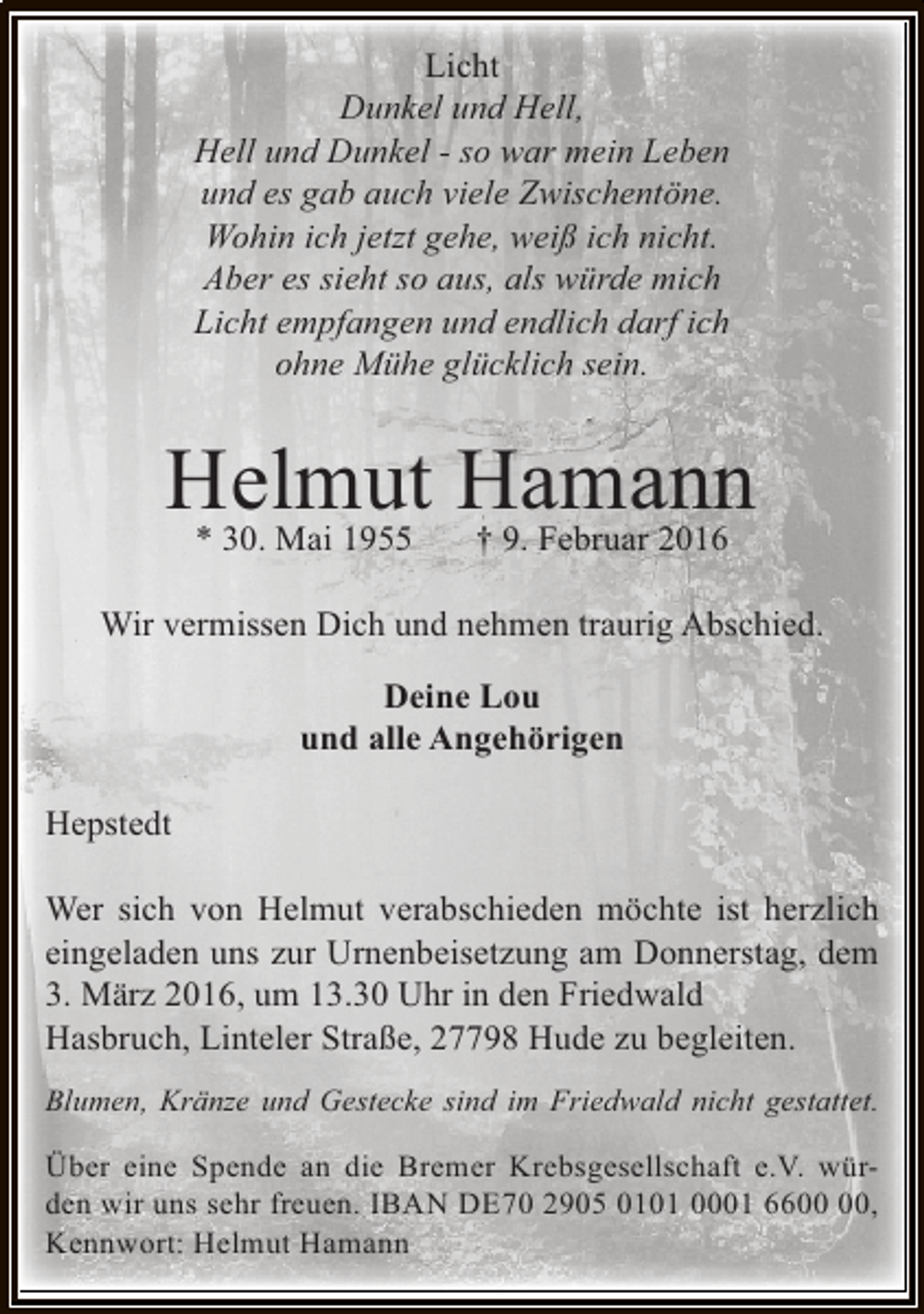 <p>Licht<br />Dunkel und Hell,<br />Hell und Dunkel - so war mein Leben<br />und es gab auch viele Zwischentöne.<br />Wohin ich jetzt gehe, weiß ich nicht.<br />Aber es sieht so aus, als würde mich<br />Licht empfangen und endlich darf ich<br />ohne Mühe glücklich sein.</p><p>Helmut Hamann<br />* 30. Mai 1955<br />† 9. Februar 2016<br />Wir vermissen Dich und nehmen traurig Abschied.<br />Deine Lou<br />und alle Angehörigen<br />Hepstedt<br />Wer sich von Helmut verabschieden möchte ist herzlich<br />eingeladen uns zur Urnenbeisetzung am Donnerstag, dem<br />3. März 2016, um 13.30 Uhr in den Friedwald<br />Hasbruch, Linteler Straße, 27798 Hude zu begleiten.<br />Blumen, Kränze und Gestecke sind im Friedwald nicht gestattet.</p><p>Über eine Spende an die Bremer Krebsgesellschaft e.V. würden wir uns sehr freuen. IBAN DE70 2905 0101 0001 66,<br />Kennwort: Helmut Hamann</p>