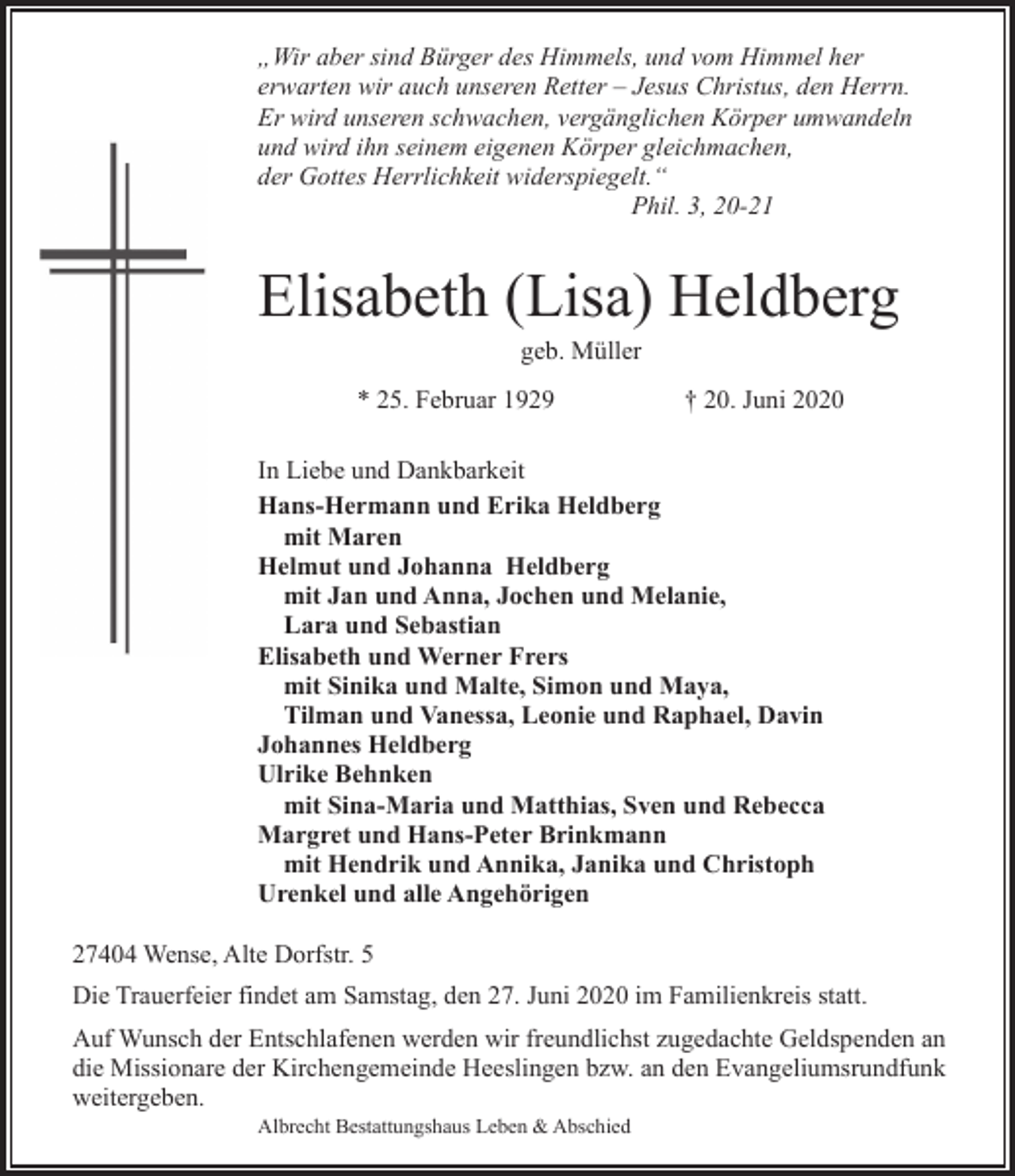 <p>„Wir aber sind Bürger des Himmels, und vom Himmel her<br />erwarten wir auch unseren Retter – Jesus Christus, den Herrn.<br />Er wird unseren schwachen, vergänglichen Körper umwandeln<br />und wird ihn seinem eigenen Körper gleichmachen,<br />der Gottes Herrlichkeit widerspiegelt.“<br />Phil. 3, 20-21</p><p>Elisabeth (Lisa) Heldberg<br />geb. Müller</p><p>* 25. Februar 1929</p><p>† 20. Juni 2020</p><p>In Liebe und Dankbarkeit<br />Hans-Hermann und Erika Heldberg<br />mit Maren<br />Helmut und Johanna Heldberg<br />mit Jan und Anna, Jochen und Melanie,<br />Lara und Sebastian<br />Elisabeth und Werner Frers<br />mit Sinika und Malte, Simon und Maya,<br />Tilman und Vanessa, Leonie und Raphael, Davin<br />Johannes Heldberg<br />Ulrike Behnken<br />mit Sina-Maria und Matthias, Sven und Rebecca<br />Margret und Hans-Peter Brinkmann<br />mit Hendrik und Annika, Janika und Christoph<br />Urenkel und alle Angehörigen<br />27404 Wense, Alte Dorfstr. 5<br />Die Trauerfeier findet am Samstag, den 27. Juni 2020 im Familienkreis statt.<br />Auf Wunsch der Entschlafenen werden wir freundlichst zugedachte Geldspenden an<br />die Missionare der Kirchengemeinde Heeslingen bzw. an den Evangeliumsrundfunk<br />weitergeben.<br />Albrecht Bestattungshaus Leben &amp; Abschied</p>
