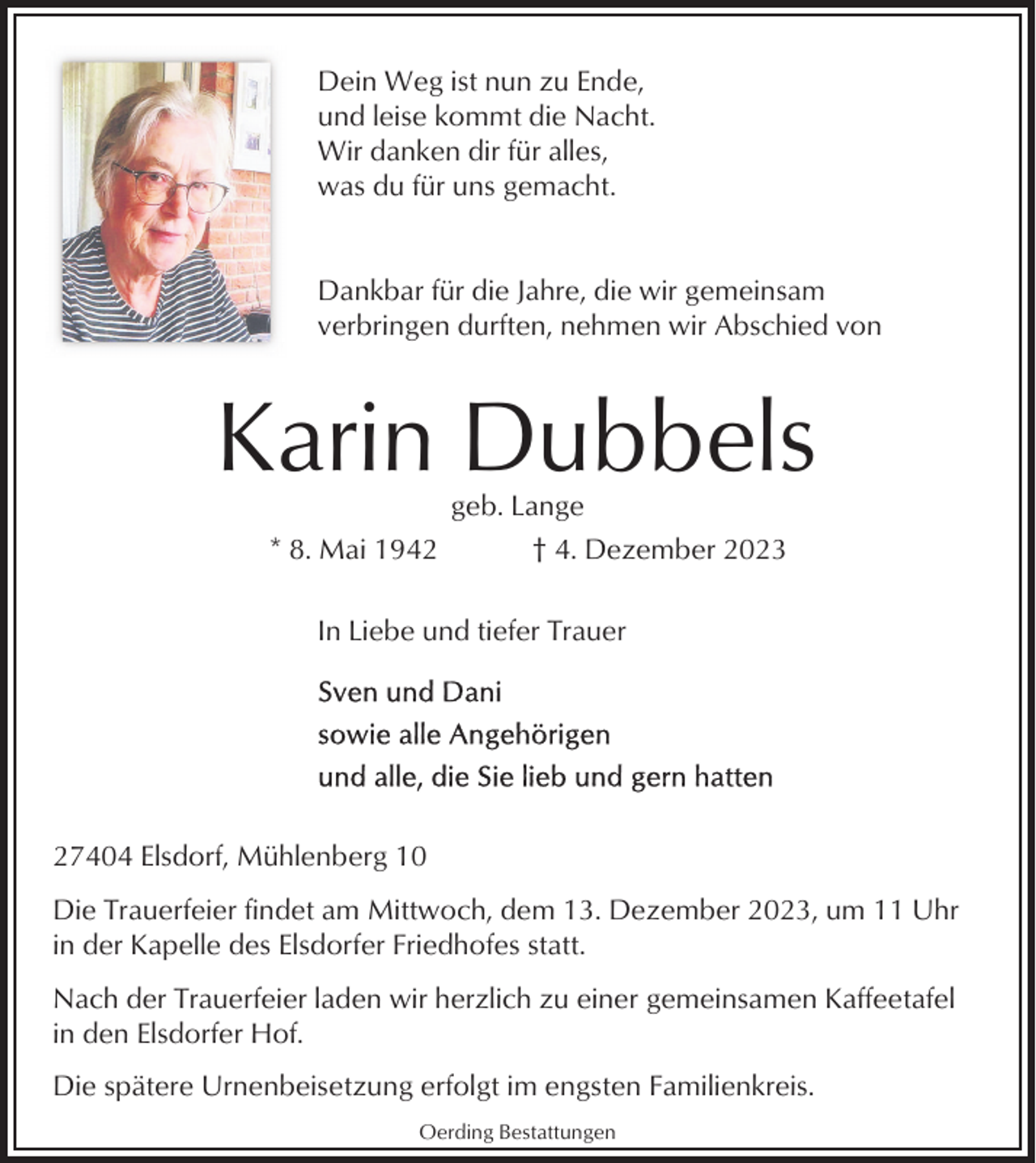 <p>Dein Weg ist nun zu Ende,<br />und leise kommt die Nacht.<br />Wir danken dir für alles,<br />was du für uns gemacht.</p><p>Dankbar für die Jahre, die wir gemeinsam<br />verbringen durften, nehmen wir Abschied von</p><p>Karin Dubbels<br />geb. Lange<br />* 8. Mai 1942<br />† 4. Dezember 2023<br />In Liebe und tiefer Trauer</p><p>27404 Elsdorf, Mühlenberg 10<br />Die Trauerfeier findet am Mittwoch, dem 13. Dezember 2023, um 11 Uhr<br />in der Kapelle des Elsdorfer Friedhofes statt.<br />Nach der Trauerfeier laden wir herzlich zu einer gemeinsamen Kaffeetafel<br />in den Elsdorfer Hof.<br />Die spätere Urnenbeisetzung erfolgt im engsten Familienkreis.<br />Oerding Bestattungen</p>