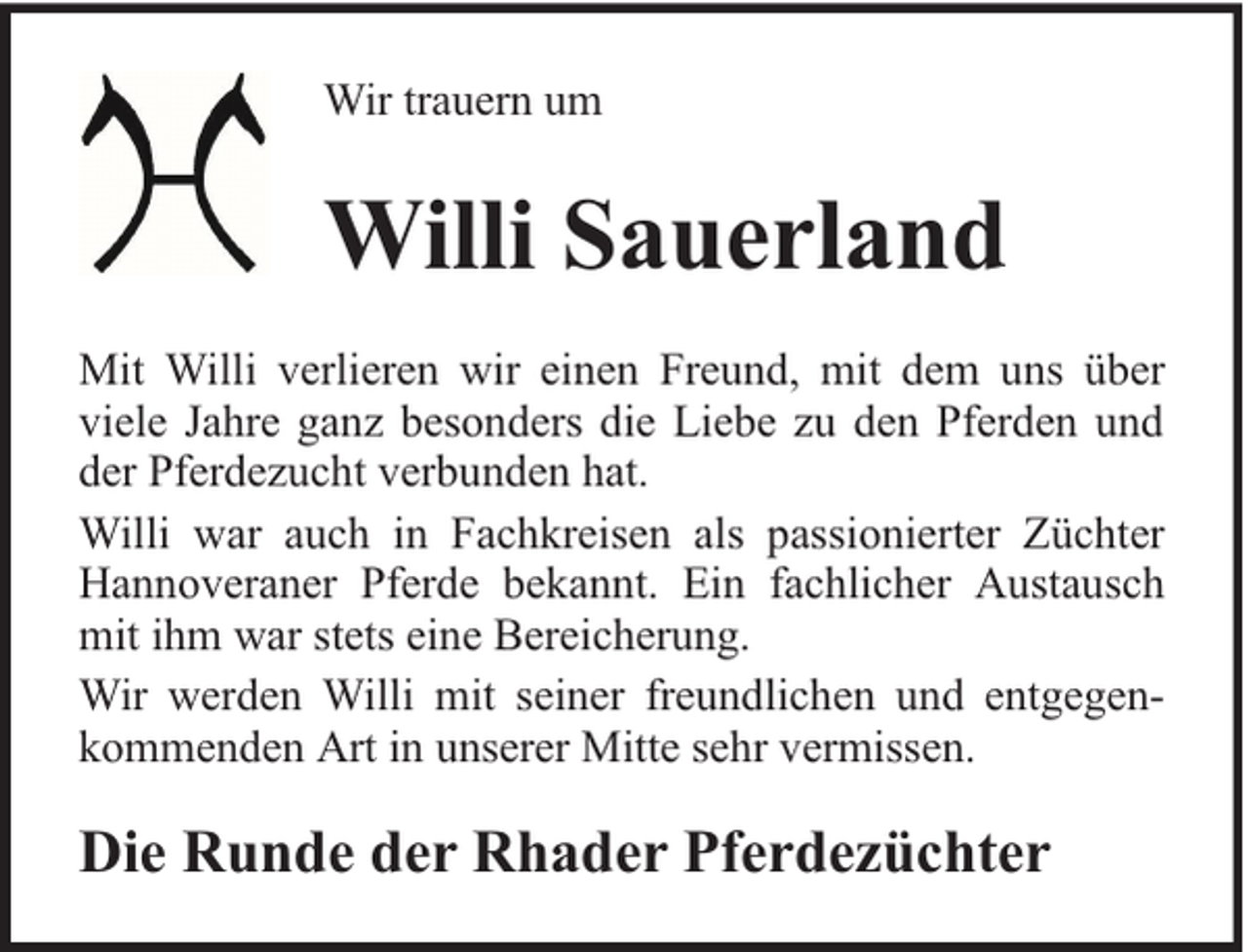 <p>Wir trauern um</p><p>Willi Sauerland<br />Mit Willi verlieren wir einen Freund, mit dem uns über<br />viele Jahre ganz besonders die Liebe zu den Pferden und<br />der Pferdezucht verbunden hat.<br />Willi war auch in Fachkreisen als passionierter Züchter<br />Hannoveraner Pferde bekannt. Ein fachlicher Austausch<br />mit ihm war stets eine Bereicherung.<br />Wir werden Willi mit seiner freundlichen und entgegenkommenden Art in unserer Mitte sehr vermissen.</p><p>Die Runde der Rhader Pferdezüchter</p>