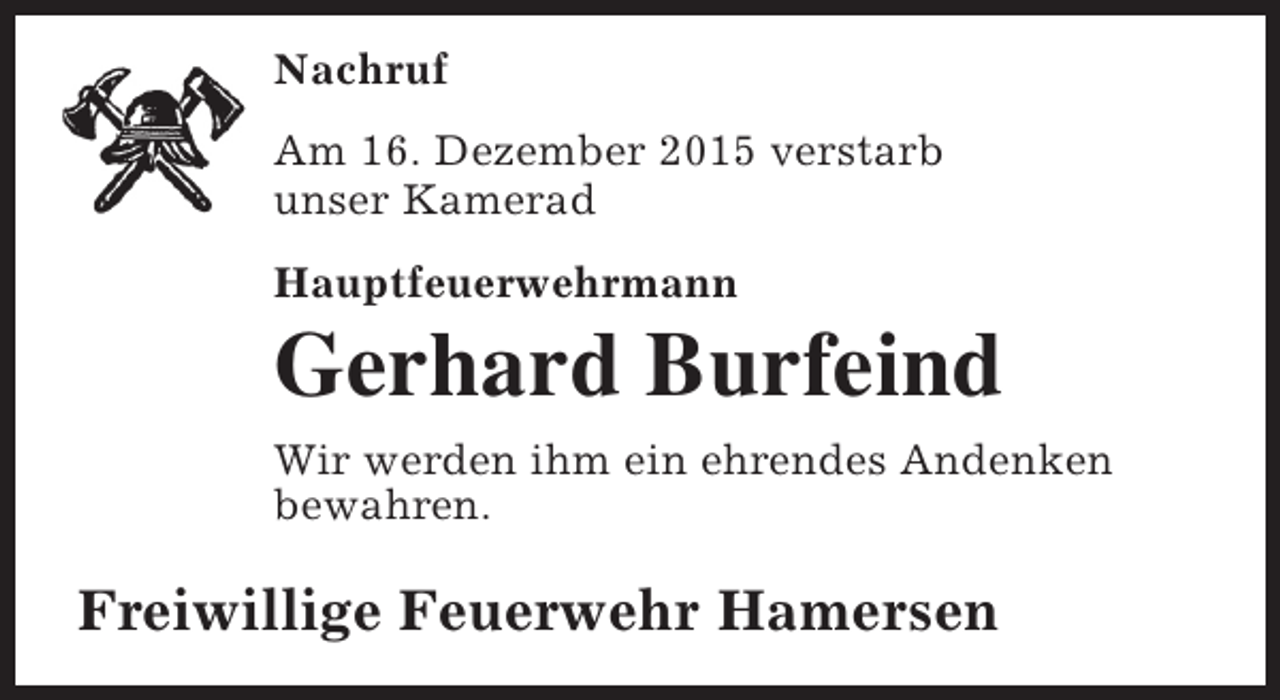 <p>Nachruf<br />Am 16. Dezember 2015 verstarb<br />unser Kamerad<br />Hauptfeuerwehrmann</p><p>Gerhard Burfeind<br />Wir werden ihm ein ehrendes Andenken<br />bewahren.</p><p>Freiwillige Feuerwehr Hamersen</p>