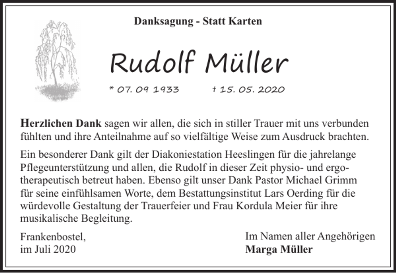 <p>Danksagung - Statt Karten</p><p>Rudolf Müller<br />* 07. 09 1933</p><p>† 15. 05. 2020</p><p>Herzlichen Dank sagen wir allen, die sich in stiller Trauer mit uns verbunden</p><p>fühlten und ihre Anteilnahme auf so vielfältige Weise zum Ausdruck brachten.</p><p>Ein besonderer Dank gilt der Diakoniestation Heeslingen für die jahrelange<br />Pflegeunterstützung und allen, die Rudolf in dieser Zeit physio- und ergotherapeutisch betreut haben. Ebenso gilt unser Dank Pastor Michael Grimm<br />für seine einfühlsamen Worte, dem Bestattungsinstitut Lars Oerding für die<br />würdevolle Gestaltung der Trauerfeier und Frau Kordula Meier für ihre<br />musikalische Begleitung.<br />Frankenbostel,<br />im Juli 2020</p><p>Im Namen aller Angehörigen<br />Marga Müller</p>