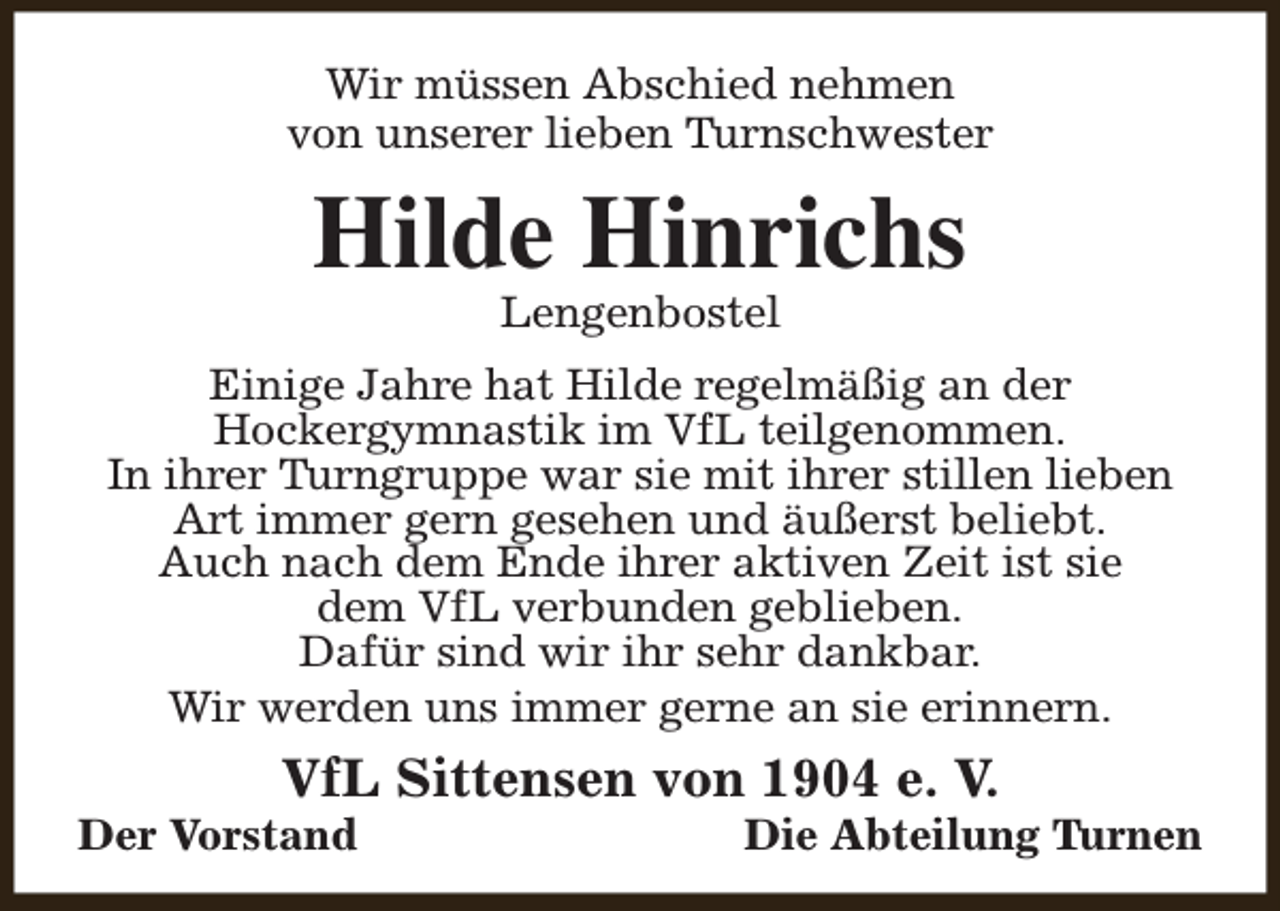 <p>Wir müssen Abschied nehmen<br />von unserer lieben Turnschwester</p><p>Hilde Hinrichs<br />Lengenbostel</p><p>Einige Jahre hat Hilde regelmäßig an der<br />Hockergymnastik im VfL teilgenommen.<br />In ihrer Turngruppe war sie mit ihrer stillen lieben<br />Art immer gern gesehen und äußerst beliebt.<br />Auch nach dem Ende ihrer aktiven Zeit ist sie<br />dem VfL verbunden geblieben.<br />Dafür sind wir ihr sehr dankbar.<br />Wir werden uns immer gerne an sie erinnern.</p><p>VfL Sittensen von 1904 e. V.</p><p>Der Vorstand</p><p>Die Abteilung Turnen</p>