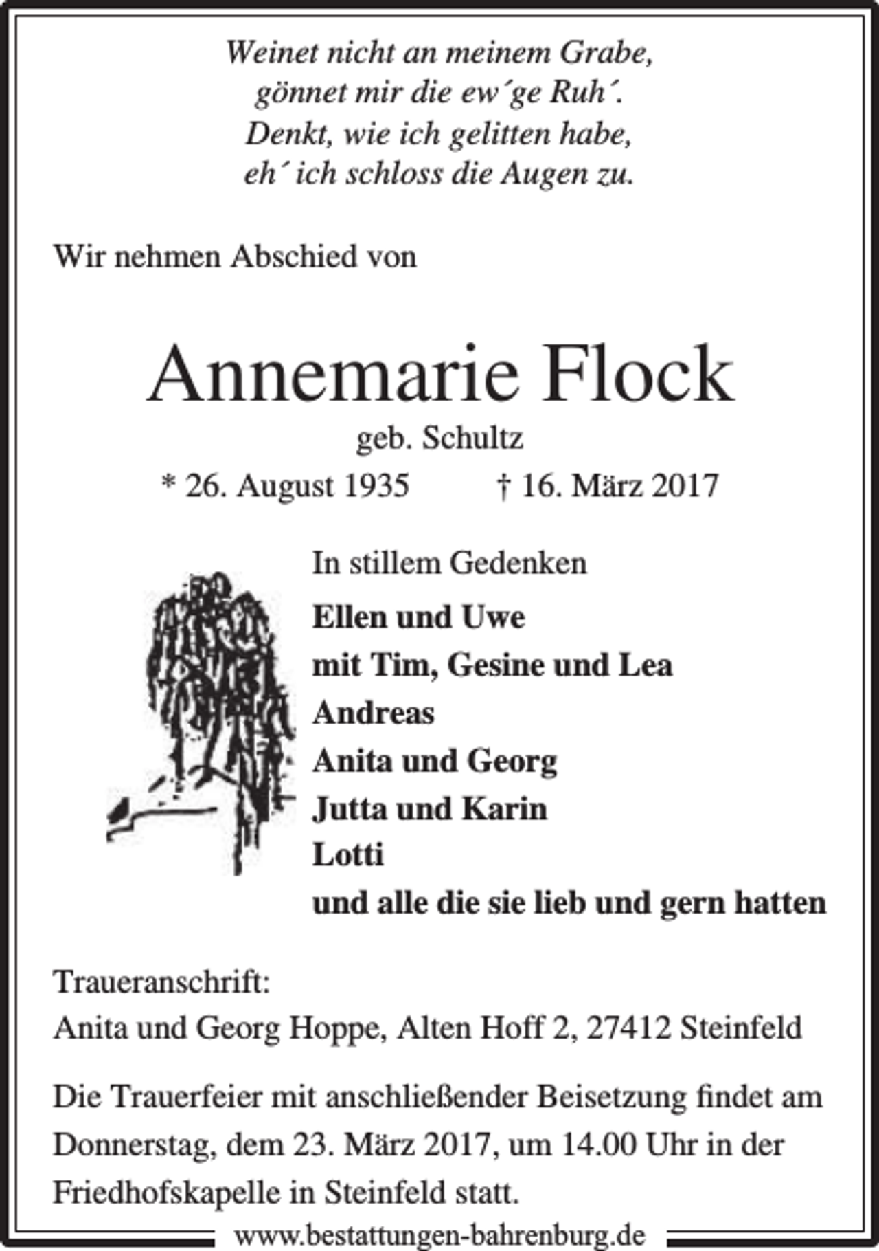 <p>Weinet nicht an meinem Grabe,<br />gönnet mir die ew´ge Ruh´.<br />Denkt, wie ich gelitten habe,<br />eh´ ich schloss die Augen zu.<br />Wir nehmen Abschied von</p><p>Annemarie Flock<br />geb. Schultz<br />* 26. August 1935<br />† 16. März 2017<br />In stillem Gedenken<br />Ellen und Uwe<br />mit Tim, Gesine und Lea<br />Andreas<br />Anita und Georg<br />Jutta und Karin<br />Lotti<br />und alle die sie lieb und gern hatten<br />Traueranschrift:<br />Anita und Georg Hoppe, Alten Hoff 2, 27412 Steinfeld<br />Die Trauerfeier mit anschließender Beisetzung ﬁndet am<br />Donnerstag, dem 23. März 2017, um 14.00 Uhr in der<br />Friedhofskapelle in Steinfeld statt.<br />www.bbestattungen-bbahhrenbburg.dde</p>