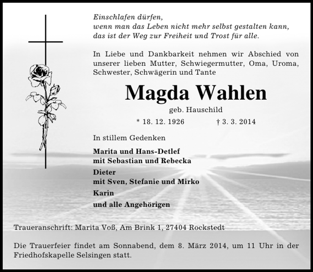 <p>Einschlafen dürfen,<br />wenn man das Leben nicht mehr selbst gestalten kann,<br />das ist der Weg zur Freiheit und Trost für alle.<br />In Liebe und Dankbarkeit nehmen wir Abschied von<br />unserer lieben Mutter, Schwiegermutter, Oma, Uroma,<br />Schwester, Schwägerin und Tante</p><p>Magda Wahlen<br />geb. Hauschild</p><p>* 18. 12. 1926</p><p>† 3. 3. 2014</p><p>In stillem Gedenken<br />Marita und Hans-Detlef<br />mit Sebastian und Rebecka<br />Dieter<br />mit Sven, Stefanie und Mirko<br />Karin<br />und alle Angehörigen<br />Traueranschrift: Marita Voß, Am Brink 1, 27404 Rockstedt<br />Die Trauerfeier findet am Sonnabend, dem 8. März 2014, um 11 Uhr in der<br />Friedhofskapelle Selsingen statt.</p>